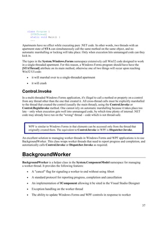 class Program {
      [STAThread]
      static void Main() {
      ...

Apartments have no effect while executing pure .NET code. In other words, two threads with an
apartment state of STA can simultaneously call the same method on the same object, and no
automatic marshalling or locking will take place. Only when execution hits unmanaged code can they
kick in.
The types in the System.Windows.Forms namespace extensively call Win32 code designed to work
in a single-threaded apartment. For this reason, a Windows Forms program should have have the
[STAThread] attribute on its main method, otherwise one of two things will occur upon reaching
Win32 UI code:
    •     it will marshal over to a single-threaded apartment
    •     it will crash

Control.Invoke
In a multi-threaded Windows Forms application, it's illegal to call a method or property on a control
from any thread other than the one that created it. All cross-thread calls must be explicitly marshalled
to the thread that created the control (usually the main thread), using the Control.Invoke or
Control.BeginInvoke method. One cannot rely on automatic marshalling because it takes place too
late – only when execution gets well into unmanaged code, by which time plenty of internal .NET
code may already have run on the "wrong" thread – code which is not thread-safe.


        WPF is similar to Windows Forms in that elements can be accessed only from the thread that
        originally created them. The equivalent to Control.Invoke in WPF is Dispatcher.Invoke.

An excellent solution to managing worker threads in Windows Forms and WPF applications is to use
BackgroundWorker. This class wraps worker threads that need to report progress and completion, and
automatically calls Control.Invoke or Dispatcher.Invoke as required.


BackgroundWorker
BackgroundWorker is a helper class in the System.ComponentModel namespace for managing
a worker thread. It provides the following features:
    •     A "cancel" flag for signaling a worker to end without using Abort
    •     A standard protocol for reporting progress, completion and cancellation
    •     An implementation of IComponent allowing it be sited in the Visual Studio Designer
    •     Exception handling on the worker thread
    •     The ability to update Windows Forms and WPF controls in response to worker


                                                                                                      37
 