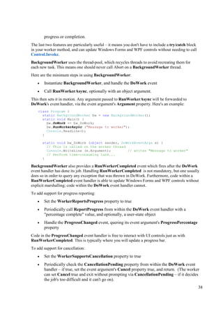 progress or completion.
The last two features are particularly useful – it means you don't have to include a try/catch block
in your worker method, and can update Windows Forms and WPF controls without needing to call
Control.Invoke.
BackgroundWorker uses the thread-pool, which recycles threads to avoid recreating them for
each new task. This means one should never call Abort on a BackgroundWorker thread.
Here are the minimum steps in using BackgroundWorker:
   •   Instantiate BackgroundWorker, and handle the DoWork event
   •   Call RunWorkerAsync, optionally with an object argument.
This then sets it in motion. Any argument passed to RunWorkerAsync will be forwarded to
DoWork's event handler, via the event argument's Argument property. Here's an example:
    class Program {
      static BackgroundWorker bw = new BackgroundWorker();
      static void Main() {
        bw.DoWork += bw_DoWork;
        bw.RunWorkerAsync ("Message to worker");
        Console.ReadLine();
      }

       static void bw_DoWork (object sender, DoWorkEventArgs e) {
         // This is called on the worker thread
         Console.WriteLine (e.Argument);        // writes "Message to worker"
         // Perform time-consuming task...
       }

BackgroundWorker also provides a RunWorkerCompleted event which fires after the DoWork
event handler has done its job. Handling RunWorkerCompleted is not mandatory, but one usually
does so in order to query any exception that was thrown in DoWork. Furthermore, code within a
RunWorkerCompleted event handler is able to update Windows Forms and WPF controls without
explicit marshalling; code within the DoWork event handler cannot.
To add support for progress reporting:
   •   Set the WorkerReportsProgress property to true
   •   Periodically call ReportProgress from within the DoWork event handler with a
       "percentage complete" value, and optionally, a user-state object
   •   Handle the ProgressChanged event, quering its event argument's ProgressPercentage
       property
Code in the ProgressChanged event handler is free to interact with UI controls just as with
RunWorkerCompleted. This is typically where you will update a progress bar.
To add support for cancellation:
   •   Set the WorkerSupportsCancellation property to true
   •   Periodically check the CancellationPending property from within the DoWork event
       handler – if true, set the event argument's Cancel property true, and return. (The worker
       can set Cancel true and exit without prompting via CancellationPending – if it decides
       the job's too difficult and it can't go on).
                                                                                                       38
 