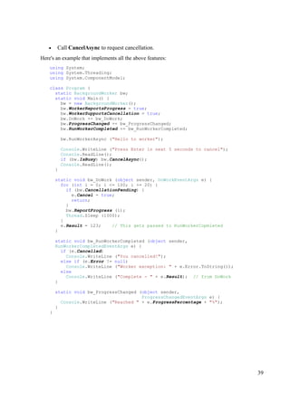 •    Call CancelAsync to request cancellation.
Here's an example that implements all the above features:
    using System;
    using System.Threading;
    using System.ComponentModel;

    class Program {
      static BackgroundWorker bw;
      static void Main() {
        bw = new BackgroundWorker();
        bw.WorkerReportsProgress = true;
        bw.WorkerSupportsCancellation = true;
        bw.DoWork += bw_DoWork;
        bw.ProgressChanged += bw_ProgressChanged;
        bw.RunWorkerCompleted += bw_RunWorkerCompleted;

            bw.RunWorkerAsync ("Hello to worker");

            Console.WriteLine ("Press Enter in next 5 seconds to cancel");
            Console.ReadLine();
            if (bw.IsBusy) bw.CancelAsync();
            Console.ReadLine();
        }

        static void bw_DoWork (object sender, DoWorkEventArgs e) {
          for (int i = 0; i <= 100; i += 20) {
            if (bw.CancellationPending) {
              e.Cancel = true;
              return;
            }
            bw.ReportProgress (i);
            Thread.Sleep (1000);
          }
          e.Result = 123;    // This gets passed to RunWorkerCopmleted
        }

        static void bw_RunWorkerCompleted (object sender,
        RunWorkerCompletedEventArgs e) {
          if (e.Cancelled)
            Console.WriteLine ("You cancelled!");
          else if (e.Error != null)
            Console.WriteLine ("Worker exception: " + e.Error.ToString());
          else
            Console.WriteLine ("Complete - " + e.Result); // from DoWork
        }

        static void bw_ProgressChanged (object sender,
                                        ProgressChangedEventArgs e) {
          Console.WriteLine ("Reached " + e.ProgressPercentage + "%");
        }
    }




                                                                             39
 