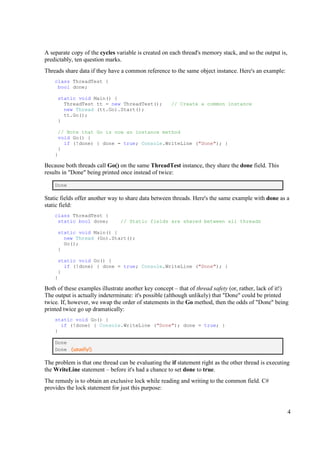A separate copy of the cycles variable is created on each thread's memory stack, and so the output is,
predictably, ten question marks.
Threads share data if they have a common reference to the same object instance. Here's an example:
    class ThreadTest {
     bool done;

     static void Main() {
       ThreadTest tt = new ThreadTest();             // Create a common instance
       new Thread (tt.Go).Start();
       tt.Go();
     }

     // Note that Go is now an instance method
     void Go() {
       if (!done) { done = true; Console.WriteLine ("Done"); }
     }
    }

Because both threads call Go() on the same ThreadTest instance, they share the done field. This
results in "Done" being printed once instead of twice:

    Done

Static fields offer another way to share data between threads. Here's the same example with done as a
static field:
    class ThreadTest {
     static bool done;          // Static fields are shared between all threads

     static void Main() {
       new Thread (Go).Start();
       Go();
     }

     static void Go() {
       if (!done) { done = true; Console.WriteLine ("Done"); }
     }
    }

Both of these examples illustrate another key concept – that of thread safety (or, rather, lack of it!)
The output is actually indeterminate: it's possible (although unlikely) that "Done" could be printed
twice. If, however, we swap the order of statements in the Go method, then the odds of "Done" being
printed twice go up dramatically:
    static void Go() {
      if (!done) { Console.WriteLine ("Done"); done = true; }
    }

    Done
    Done (usually!)

The problem is that one thread can be evaluating the if statement right as the other thread is executing
the WriteLine statement – before it's had a chance to set done to true.
The remedy is to obtain an exclusive lock while reading and writing to the common field. C#
provides the lock statement for just this purpose:



                                                                                                         4
 