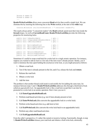 Thread B added 55
    Thread A added 33
    ...

ReaderWriterLockSlim allows more concurrent Read activity than would a simple lock. We can
illustrate this by inserting the following line to the Write method, at the start of the while loop:
    Console.WriteLine (rw.CurrentReadCount + " concurrent readers");

This nearly always prints “3 concurrent readers” (the Read methods spend most their time inside the
foreach loops). As well as CurrentReadCount, ReaderWriterLockSlim provides the following
properties for monitoring locks:
    public bool IsReadLockHeld            { get; }
    public bool IsUpgradeableReadLockHeld { get; }
    public bool IsWriteLockHeld           { get; }

    public int     WaitingReadCount                  { get; }
    public int     WaitingUpgradeCount               { get; }
    public int     WaitingWriteCount                 { get; }

    public int     RecursiveReadCount                { get; }
    public int     RecursiveUpgradeCount             { get; }
    public int     RecursiveWriteCount               { get; }

Sometimes it’s useful to swap a read lock for a write lock in a single atomic operation. For instance,
suppose you wanted to add an item to a list only if the item wasn’t already present. Ideally, you’d
want to minimize the time spent holding the (exclusive) write lock, so you might proceed as follows:
    1. Obtain a read lock
    2. Test if the item is already present in the list, and if so, release the lock and return
    3. Release the read lock
    4. Obtain a write lock
    5. Add the item
The problem is that another thread could sneak in and modify the list (adding the same item, for
instance) between steps 3 and 4. ReaderWriterLockSlim addresses this through a third kind of lock
called an upgradeable lock. An upgradeable lock is like a read lock except that it can later be
promoted to a write lock in an atomic operation. Here’s how you use it:
    1. Call EnterUpgradeableReadLock
    2. Perform read-based activities (e.g. test if item already present in list)
    3. Call EnterWriteLock (this converts the upgradeable lock to a write lock)
    4. Perform write-based activities (e.g. add item to list)
    5. Call ExitWriteLock (this converts the write lock back to an upgradeable lock)
    6. Perform any other read-based activities
    7. Call ExitUpgradeableReadLock
From the caller’s perspective, it’s rather like nested or recursive locking. Functionally, though, in step
3, ReaderWriterLockSlim releases your read-lock and obtains a fresh write-lock, atomically.

                                                                                                       43
 