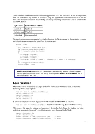 There’s another important difference between upgradeable locks and read locks. While an upgradable
lock can coexist with any number of read locks, only one upgradeable lock can itself be taken out at a
time. This prevents conversion deadlocks by serializing competing conversions—just as update locks
do in SQL Server:

SQL Server      ReaderWriterLockSlim
Share lock      Read lock
Exclusive lock Write lock
Update lock     Upgradeable lock

We can demonstrate an upgradeable lock by by changing the Write method in the preceding example
such that it adds a number to list only if not already present:
    while (true)
    {
      int newNumber = GetRandNum (100);
      rw.EnterUpgradeableReadLock();
      if (!items.Contains (newNumber))
      {
        rw.EnterWriteLock();
        items.Add (newNumber);
        rw.ExitWriteLock();
        Console.WriteLine ("Thread " + threadID + " added " + newNumber);
      }
      rw.ExitUpgradeableReadLock();
      Thread.Sleep (100);
    }


     ReaderWriterLock can also do lock conversions—but unreliably because it doesn’t support
     the concept of upgradeable locks. This is why the designers of ReaderWriterLockSlim had to
     start afresh with a new class.



Lock recursion
Ordinarily, nested or recursive locking is prohibited with ReaderWriterLockSlim. Hence, the
following throws an exception:
    var rw = new ReaderWriterLockSlim();
    rw.EnterReadLock();
    rw.EnterReadLock();
    rw.ExitReadLock();
    rw.ExitReadLock();

It runs without error, however, if you construct ReaderWriterLockSlim as follows:
    var rw = new ReaderWriterLockSlim (LockRecursionPolicy.SupportsRecursion);

This ensures that recursive locking can happen only if you plan for it. Recursive locking can bring
undesired complexity because it’s possible to acquire more than one kind of lock:
    rw.EnterWriteLock();
    rw.EnterReadLock();
    Console.WriteLine (rw.IsReadLockHeld);                // True
    Console.WriteLine (rw.IsWriteLockHeld);               // True

                                                                                                      44
 