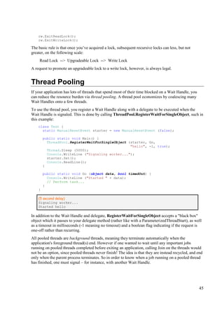rw.ExitReadLock();
    rw.ExitWriteLock();

The basic rule is that once you’ve acquired a lock, subsequent recursive locks can less, but not
greater, on the following scale:
     Read Lock --> Upgradeable Lock --> Write Lock
A request to promote an upgradeable lock to a write lock, however, is always legal.


Thread Pooling
If your application has lots of threads that spend most of their time blocked on a Wait Handle, you
can reduce the resource burden via thread pooling. A thread pool economizes by coalescing many
Wait Handles onto a few threads.
To use the thread pool, you register a Wait Handle along with a delegate to be executed when the
Wait Handle is signaled. This is done by calling ThreadPool.RegisterWaitForSingleObject, such in
this example:
    class Test {
      static ManualResetEvent starter = new ManualResetEvent (false);

        public static void Main() {
          ThreadPool.RegisterWaitForSingleObject (starter, Go,
                                                  "hello", -1, true);
          Thread.Sleep (5000);
          Console.WriteLine ("Signaling worker...");
          starter.Set();
          Console.ReadLine();
        }

        public static void Go (object data, bool timedOut) {
          Console.WriteLine ("Started " + data);
          // Perform task...
        }
    }

    (5 second delay)
    Signaling worker...
    Started hello

In addition to the Wait Handle and delegate, RegisterWaitForSingleObject accepts a "black box"
object which it passes to your delegate method (rather like with a ParameterizedThreadStart), as well
as a timeout in milliseconds (-1 meaning no timeout) and a boolean flag indicating if the request is
one-off rather than recurring.
All pooled threads are background threads, meaning they terminate automatically when the
application's foreground thread(s) end. However if one wanted to wait until any important jobs
running on pooled threads completed before exiting an application, calling Join on the threads would
not be an option, since pooled threads never finish! The idea is that they are instead recycled, and end
only when the parent process terminates. So in order to know when a job running on a pooled thread
has finished, one must signal – for instance, with another Wait Handle.




                                                                                                      45
 