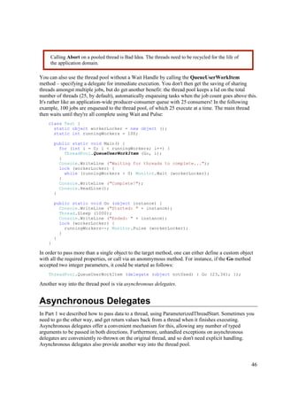 Calling Abort on a pooled thread is Bad Idea. The threads need to be recycled for the life of
     the application domain.

You can also use the thread pool without a Wait Handle by calling the QueueUserWorkItem
method – specifying a delegate for immediate execution. You don't then get the saving of sharing
threads amongst multiple jobs, but do get another benefit: the thread pool keeps a lid on the total
number of threads (25, by default), automatically enqueuing tasks when the job count goes above this.
It's rather like an application-wide producer-consumer queue with 25 consumers! In the following
example, 100 jobs are enqueued to the thread pool, of which 25 execute at a time. The main thread
then waits until they're all complete using Wait and Pulse:
    class Test {
      static object workerLocker = new object ();
      static int runningWorkers = 100;

        public static void Main() {
          for (int i = 0; i < runningWorkers; i++) {
            ThreadPool.QueueUserWorkItem (Go, i);
          }
          Console.WriteLine ("Waiting for threads to complete...");
          lock (workerLocker) {
            while (runningWorkers > 0) Monitor.Wait (workerLocker);
          }
          Console.WriteLine ("Complete!");
          Console.ReadLine();
        }

        public static void Go (object instance) {
          Console.WriteLine ("Started: " + instance);
          Thread.Sleep (1000);
          Console.WriteLine ("Ended: " + instance);
          lock (workerLocker) {
            runningWorkers--; Monitor.Pulse (workerLocker);
          }
        }
    }

In order to pass more than a single object to the target method, one can either define a custom object
with all the required properties, or call via an anonmymous method. For instance, if the Go method
accepted two integer parameters, it could be started as follows:
    ThreadPool.QueueUserWorkItem (delegate (object notUsed) { Go (23,34); });

Another way into the thread pool is via asynchronous delegates.


Asynchronous Delegates
In Part 1 we described how to pass data to a thread, using ParameterizedThreadStart. Sometimes you
need to go the other way, and get return values back from a thread when it finishes executing.
Asynchronous delegates offer a convenient mechanism for this, allowing any number of typed
arguments to be passed in both directions. Furthermore, unhandled exceptions on asynchronous
delegates are conveniently re-thrown on the original thread, and so don't need explicit handling.
Asynchronous delegates also provide another way into the thread pool.


                                                                                                     46
 