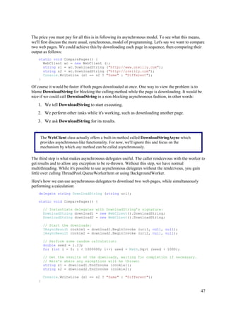 The price you must pay for all this is in following its asynchronous model. To see what this means,
we'll first discuss the more usual, synchronous, model of programming. Let's say we want to compare
two web pages. We could achieve this by downloading each page in sequence, then comparing their
output as follows:
    static void ComparePages() {
      WebClient wc = new WebClient ();
      string s1 = wc.DownloadString ("http://www.oreilly.com");
      string s2 = wc.DownloadString ("http://oreilly.com");
      Console.WriteLine (s1 == s2 ? "Same" : "Different");
    }

Of course it would be faster if both pages downloaded at once. One way to view the problem is to
blame DownloadString for blocking the calling method while the page is downloading. It would be
nice if we could call DownloadString in a non-blocking asynchronous fashion, in other words:
   1. We tell DownloadString to start executing.
   2. We perform other tasks while it's working, such as downloading another page.
   3. We ask DownloadString for its results.


     The WebClient class actually offers a built-in method called DownloadStringAsync which
     provides asynchronous-like functionality. For now, we'll ignore this and focus on the
     mechanism by which any method can be called asynchronously.

The third step is what makes asynchronous delegates useful. The caller rendezvous with the worker to
get results and to allow any exception to be re-thrown. Without this step, we have normal
multithreading. While it's possible to use asynchronous delegates without the rendezvous, you gain
little over calling ThreadPool.QueueWorkerItem or using BackgroundWorker.
Here's how we can use asynchronous delegates to download two web pages, while simultaneously
performing a calculation:
    delegate string DownloadString (string uri);

    static void ComparePages() {

        // Instantiate delegates with DownloadString's signature:
        DownloadString download1 = new WebClient().DownloadString;
        DownloadString download2 = new WebClient().DownloadString;

        // Start the downloads:
        IAsyncResult cookie1 = download1.BeginInvoke (uri1, null, null);
        IAsyncResult cookie2 = download2.BeginInvoke (uri2, null, null);

        // Perform some random calculation:
        double seed = 1.23;
        for (int i = 0; i < 1000000; i++) seed = Math.Sqrt (seed + 1000);

        // Get the results of the downloads, waiting for completion if necessary.
        // Here's where any exceptions will be thrown:
        string s1 = download1.EndInvoke (cookie1);
        string s2 = download2.EndInvoke (cookie2);

        Console.WriteLine (s1 == s2 ? "Same" : "Different");
    }

                                                                                                 47
 