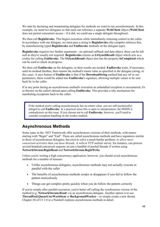 We start by declaring and instantiating delegates for methods we want to run asynchronously. In this
example, we need two delegates so that each can reference a separate WebClient object (WebClient
does not permit concurrent access—if it did, we could use a single delegate throughout).
We then call BeginInvoke. This begins execution while immediately returning control to the caller.
In accordance with our delegate, we must pass a string to BeginInvoke (the compiler enforces this,
by manufacturing typed BeginInvoke and EndInvoke methods on the delegate type).
BeginInvoke requires two further arguments—an optional callback and data object; these can be left
null as they're usually not required. BeginInvoke returns an IASynchResult object which acts as a
cookie for calling EndInvoke. The IASynchResult object also has the property IsCompleted which
can be used to check on progress.
We then call EndInvoke on the delegates, as their results are needed. EndInvoke waits, if necessary,
until its method finishes, then returns the method's return value as specified in the delegate (string, in
this case). A nice feature of EndInvoke is that if the DownloadString method had any ref or out
parameters, these would be added into EndInvoke's signature, allowing multiple values to be sent
back by to the caller.
If at any point during an asynchronous method's execution an unhandled exception is encountered, it's
re-thrown on the caller's thread upon calling EndInvoke. This provides a tidy mechanism for
marshaling exceptions back to the caller.


        If the method you're calling asynchronously has no return value, you are still (technically)
        obliged to call EndInvoke. In a practical sense this is open to interpretation; the MSDN is
        contradictory on this issue. If you choose not to call EndInvoke, however, you'll need to
        consider exception handling on the worker method.


Asynchronous Methods
Some types in the .NET Framework offer asynchronous versions of their methods, with names
starting with "Begin" and "End". These are called asynchronous methods and have signatures similar
to those of asynchronous delegates, but exist to solve a much harder problem: to allow more
concurrent activities than you have threads. A web or TCP sockets server, for instance, can process
several hundred concurrent requests on just a handful of pooled threads if written using
NetworkStream.BeginRead and NetworkStream.BeginWrite.
Unless you're writing a high concurrency application, however, you should avoid asynchronous
methods for a number of reasons:
    •     Unlike asynchronous delegates, asynchronous methods may not actually execute in
          parallel with the caller
    •     The benefits of asynchronous methods erodes or disappears if you fail to follow the
          pattern meticulously
    •     Things can get complex pretty quickly when you do follow the pattern correctly
If you're simply after parallel execution, you're better off calling the synchronous version of the
method (e.g. NetworkStream.Read) via an asynchronous delegate. Another option is to use
ThreadPool.QueueUserWorkItem or BackgroundWorker—or simply create a new thread.
Chapter 20 of C# 3.0 in a Nutshell explains asynchronous methods in detail.

                                                                                                       48
 