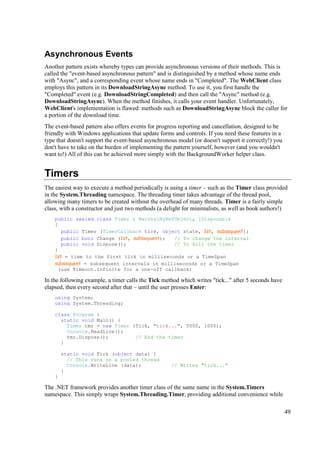 Asynchronous Events
Another pattern exists whereby types can provide asynchronous versions of their methods. This is
called the "event-based asynchronous pattern" and is distinguished by a method whose name ends
with "Async", and a corresponding event whose name ends in "Completed". The WebClient class
employs this pattern in its DownloadStringAsync method. To use it, you first handle the
"Completed" event (e.g. DownloadStringCompleted) and then call the "Async" method (e.g.
DownloadStringAsync). When the method finishes, it calls your event handler. Unfortunately,
WebClient's implementation is flawed: methods such as DownloadStringAsync block the caller for
a portion of the download time.
The event-based pattern also offers events for progress reporting and cancellation, designed to be
friendly with Windows applications that update forms and controls. If you need these features in a
type that doesn't support the event-based asynchronous model (or doesn't support it correctly!) you
don't have to take on the burden of implementing the pattern yourself, however (and you wouldn't
want to!) All of this can be achieved more simply with the BackgroundWorker helper class.


Timers
The easiest way to execute a method periodically is using a timer – such as the Timer class provided
in the System.Threading namespace. The threading timer takes advantage of the thread pool,
allowing many timers to be created without the overhead of many threads. Timer is a fairly simple
class, with a constructor and just two methods (a delight for minimalists, as well as book authors!)
    public sealed class Timer : MarshalByRefObject, IDisposable
    {
       public Timer (TimerCallback tick, object state, 1st, subsequent);
       public bool Change (1st, subsequent); // To change the interval
       public void Dispose();                // To kill the timer
    }
    1st = time to the first tick in milliseconds or a TimeSpan
    subsequent = subsequent intervals in milliseconds or a TimeSpan
     (use Timeout.Infinite for a one-off callback)

In the following example, a timer calls the Tick method which writes "tick..." after 5 seconds have
elapsed, then every second after that – until the user presses Enter:
    using System;
    using System.Threading;

    class Program {
      static void Main() {
        Timer tmr = new Timer (Tick, "tick...", 5000, 1000);
        Console.ReadLine();
        tmr.Dispose();         // End the timer
      }

        static void Tick (object data) {
          // This runs on a pooled thread
          Console.WriteLine (data);                 // Writes "tick..."
        }
    }

The .NET framework provides another timer class of the same name in the System.Timers
namespace. This simply wraps System.Threading.Timer, providing additional convenience while

                                                                                                      49
 