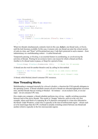 class ThreadSafe {
      static bool done;
      static object locker = new object();

        static void Main() {
          new Thread (Go).Start();
          Go();
        }

        static void Go() {
          lock (locker) {
            if (!done) { Console.WriteLine ("Done"); done = true; }
          }
        }
    }

When two threads simultaneously contend a lock (in this case, locker), one thread waits, or blocks,
until the lock becomes available. In this case, it ensures only one thread can enter the critical section
of code at a time, and "Done" will be printed just once. Code that's protected in such a manner – from
indeterminacy in a multithreading context – is called thread-safe.
Temporarily pausing, or blocking, is an essential feature in coordinating, or synchronizing the
activities of threads. Waiting for an exclusive lock is one reason for which a thread can block.
Another is if a thread wants to pause, or Sleep for a period of time:
    Thread.Sleep (TimeSpan.FromSeconds (30));                 // Block for 30 seconds

A thread can also wait for another thread to end, by calling its Join method:
    Thread t = new Thread (Go);              // Assume Go is some static method
    t.Start();
    t.Join();                                // Wait (block) until thread t ends

A thread, while blocked, doesn't consume CPU resources.

How Threading Works
Multithreading is managed internally by a thread scheduler, a function the CLR typically delegates to
the operating system. A thread scheduler ensures all active threads are allocated appropriate execution
time, and that threads that are waiting or blocked – for instance – on an exclusive lock, or on user
input – do not consume CPU time.
On a single-core computer, a thread scheduler performs time-slicing – rapidly switching execution
between each of the active threads. This results in "choppy" behavior, such as in the very first
example, where each block of a repeating X or Y character corresponds to a time-slice allocated to
the thread. Under Windows, a time-slice is typically in the tens-of-milliseconds region – chosen such
as to be much larger than the CPU overhead in actually switching context between one thread and
another (which is typically in the few-microseconds region).




                                                                                                        5
 