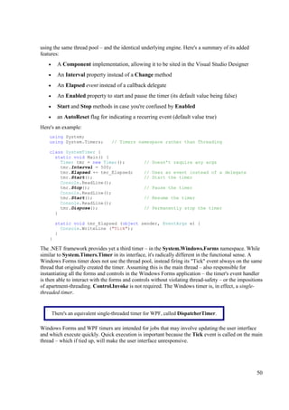 using the same thread pool – and the identical underlying engine. Here's a summary of its added
features:
    •     A Component implementation, allowing it to be sited in the Visual Studio Designer
    •     An Interval property instead of a Change method
    •     An Elapsed event instead of a callback delegate
    •     An Enabled property to start and pause the timer (its default value being false)
    •     Start and Stop methods in case you're confused by Enabled
    •     an AutoReset flag for indicating a recurring event (default value true)
Here's an example:
    using System;
    using System.Timers;           // Timers namespace rather than Threading

    class SystemTimer {
      static void Main() {
        Timer tmr = new Timer();                  // Doesn't require any args
        tmr.Interval = 500;
        tmr.Elapsed += tmr_Elapsed;               // Uses an event instead of a delegate
        tmr.Start();                              // Start the timer
        Console.ReadLine();
        tmr.Stop();                               // Pause the timer
        Console.ReadLine();
        tmr.Start();                              // Resume the timer
        Console.ReadLine();
        tmr.Dispose();                            // Permanently stop the timer
      }

         static void tmr_Elapsed (object sender, EventArgs e) {
           Console.WriteLine ("Tick");
         }
    }

The .NET framework provides yet a third timer – in the System.Windows.Forms namespace. While
similar to System.Timers.Timer in its interface, it's radically different in the functional sense. A
Windows Forms timer does not use the thread pool, instead firing its "Tick" event always on the same
thread that originally created the timer. Assuming this is the main thread – also responsible for
instantiating all the forms and controls in the Windows Forms application – the timer's event handler
is then able to interact with the forms and controls without violating thread-safety – or the impositions
of apartment-threading. Control.Invoke is not required. The Windows timer is, in effect, a single-
threaded timer.


        There's an equivalent single-threaded timer for WPF, called DispatcherTimer.

Windows Forms and WPF timers are intended for jobs that may involve updating the user interface
and which execute quickly. Quick execution is important because the Tick event is called on the main
thread – which if tied up, will make the user interface unresponsive.




                                                                                                      50
 