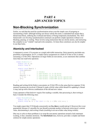 PART 4
                              ADVANCED TOPICS

Non-Blocking Synchronization
Earlier, we said that the need for synchronization arises even the simple case of assigning or
incrementing a field. Although locking can always satisfy this need, a contended lock means that a
thread must block, suffering the overhead and latency of being temporarily descheduled. The .NET
framework's non-blocking synchronization constructs can perform simple operations without ever
blocking, pausing, or waiting. These involve using instructions that are strictly atomic, and instructing
the compiler to use "volatile" read and write semantics. At times these constructs can also be simpler
to use than locks.

Atomicity and Interlocked
A statement is atomic if it executes as a single indivisible instruction. Strict atomicity precludes any
possibility of preemption. In C#, a simple read or assignment on a field of 32 bits or less is atomic
(assuming a 32-bit CPU). Operations on larger fields are non-atomic, as are statements that combine
more than one read/write operation:
    class Atomicity {
      static int x, y;
      static long z;

        static void Test() {
          long myLocal;
          x = 3;             // Atomic
          z = 3;             // Non-atomic (z is           64 bits)
          myLocal = z;       // Non-atomic (z is           64 bits)
          y += x;            // Non-atomic (read           AND write operation)
          x++;               // Non-atomic (read           AND write operation)
        }
    }

Reading and writing 64-bit fields is non-atomic on 32-bit CPUs in the sense that two separate 32-bit
memory locations are involved. If thread A reads a 64-bit value while thread B is updating it, thread
A may end up with a bitwise combination of the old and new values.
Unary operators of the kind x++ require first reading a variable, then processing it, then writing it
back. Consider the following class:
    class ThreadUnsafe {
      static int x = 1000;
      static void Go () { for (int i = 0; i < 100; i++) x--; }
    }

You might expect that if 10 threads concurrently ran Go, then x would end up 0. However this is not
guaranteed, because it’s possible for one thread to preempt another in between retrieving x’s current
value, decrementing it, and writing it back (resulting in an out-of-date value being written).
One way to solve to these problems is to wrap the non-atomic operations around a lock statement.
Locking, in fact, simulates atomicity. The Interlocked class, however, provides a simpler and faster
solution for simple atomic operations:

                                                                                                        52
 