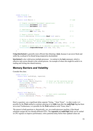 class Program {
      static long sum;

        static void Main() {                                                      // sum

            // Simple increment/decrement operations:
            Interlocked.Increment (ref sum);                                      // 1
            Interlocked.Decrement (ref sum);                                      // 0

            // Add/subtract a value:
            Interlocked.Add (ref sum, 3);                                         // 3

            // Read a 64-bit field:
            Console.WriteLine (Interlocked.Read (ref sum));                       // 3

            // Write a 64-bit field while reading previous value:
            // (This prints "3" while updating sum to 10)
            Console.WriteLine (Interlocked.Exchange (ref sum, 10));               // 10

            // Update a field only if it matches a certain value (10):
            Interlocked.CompareExchange (ref sum, 123, 10);            // 123
        }
    }

Using Interlocked is generally more efficient that obtaining a lock, because it can never block and
suffer the overhead of its thread being temporarily descheduled.
Interlocked is also valid across multiple processes – in contrast to the lock statement, which is
effective only across threads in the current process. An example of where this might be useful is in
reading and writing into shared memory.

Memory Barriers and Volatility
Consider this class:
    class Unsafe {
      static bool endIsNigh, repented;

        static void Main() {
          new Thread (Wait).Start();     // Start up the spinning waiter
          Thread.Sleep (1000);           // Give it a second to warm up!
          repented = true;
          endIsNigh = true;
          Console.WriteLine ("Going...");
        }

        static void Wait() {
          while (!endIsNigh);            // Spin until endIsNigh
          Console.WriteLine ("Gone, " + repented);
        }
    }

Here's a question: can a significant delay separate "Going..." from "Gone" – in other words, is it
possible for the Wait method to continue spinning in its while loop after the endIsNigh flag has been
set to true? Furthermore, is it possible for the Wait method to write "Gone, false"?
The answer to both questions is, theoretically, yes, on a multi-processor machine, if the thread
scheduler assigns the two threads different CPUs. The repented and endIsNigh fields can be cached
in CPU registers to improve performance, with a potential delay before their updated values are


                                                                                                       53
 