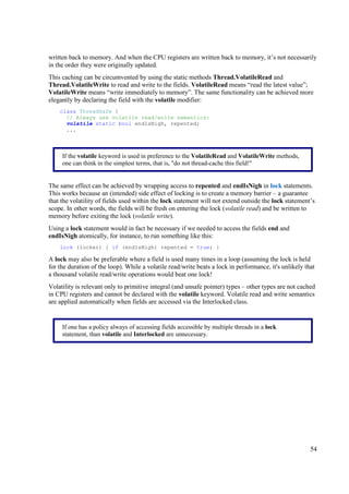 written back to memory. And when the CPU registers are written back to memory, it’s not necessarily
in the order they were originally updated.
This caching can be circumvented by using the static methods Thread.VolatileRead and
Thread.VolatileWrite to read and write to the fields. VolatileRead means “read the latest value”;
VolatileWrite means “write immediately to memory”. The same functionality can be achieved more
elegantly by declaring the field with the volatile modifier:
    class ThreadSafe {
      // Always use volatile read/write semantics:
      volatile static bool endIsNigh, repented;
      ...



     If the volatile keyword is used in preference to the VolatileRead and VolatileWrite methods,
     one can think in the simplest terms, that is, "do not thread-cache this field!"


The same effect can be achieved by wrapping access to repented and endIsNigh in lock statements.
This works because an (intended) side effect of locking is to create a memory barrier – a guarantee
that the volatility of fields used within the lock statement will not extend outside the lock statement’s
scope. In other words, the fields will be fresh on entering the lock (volatile read) and be written to
memory before exiting the lock (volatile write).
Using a lock statement would in fact be necessary if we needed to access the fields end and
endIsNigh atomically, for instance, to run something like this:
    lock (locker) { if (endIsNigh) repented = true; }

A lock may also be preferable where a field is used many times in a loop (assuming the lock is held
for the duration of the loop). While a volatile read/write beats a lock in performance, it's unlikely that
a thousand volatile read/write operations would beat one lock!
Volatility is relevant only to primitive integral (and unsafe pointer) types – other types are not cached
in CPU registers and cannot be declared with the volatile keyword. Volatile read and write semantics
are applied automatically when fields are accessed via the Interlocked class.


     If one has a policy always of accessing fields accessible by multiple threads in a lock
     statement, than volatile and Interlocked are unnecessary.




                                                                                                        54
 