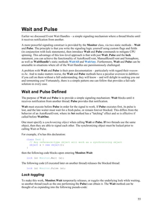 Wait and Pulse
Earlier we discussed Event Wait Handles – a simple signaling mechanism where a thread blocks until
it receives notification from another.
A more powerful signaling construct is provided by the Monitor class, via two static methods – Wait
and Pulse. The principle is that you write the signaling logic yourself using custom flags and fields
(in conjunction with lock statements), then introduce Wait and Pulse commands to mitigate CPU
spinning. This advantage of this low-level approach is that with just Wait, Pulse and the lock
statement, you can achieve the functionality of AutoResetEvent, ManualResetEvent and Semaphore,
as well as WaitHandle's static methods WaitAll and WaitAny. Furthermore, Wait and Pulse can be
amenable in situations where all of the Wait Handles are parsimoniously challenged.
A problem with Wait and Pulse is their poor documentation – particularly with regard their reason-
to-be. And to make matters worse, the Wait and Pulse methods have a peculiar aversion to dabblers:
if you call on them without a full understanding, they will know – and will delight in seeking you out
and tormenting you! Fortunately, there is a simple pattern one can follow that provides a fail-safe
solution in every case.

Wait and Pulse Defined
The purpose of Wait and Pulse is to provide a simple signaling mechanism: Wait blocks until it
receives notification from another thread; Pulse provides that notification.
Wait must execute before Pulse in order for the signal to work. If Pulse executes first, its pulse is
lost, and the late waiter must wait for a fresh pulse, or remain forever blocked. This differs from the
behavior of an AutoResetEvent, where its Set method has a "latching" effect and so is effective if
called before WaitOne.
One must specify a synchronizing object when calling Wait or Pulse. If two threads use the same
object, then they are able to signal each other. The synchronizing object must be locked prior to
calling Wait or Pulse.
For example, if x has this declaration:
    class Test {
      // Any reference-type object will work as a synchronizing object
      object x = new object();
    }

then the following code blocks upon entering Monitor.Wait:
    lock (x) Monitor.Wait (x);

The following code (if executed later on another thread) releases the blocked thread:
    lock (x) Monitor.Pulse (x);

Lock toggling
To make this work, Monitor.Wait temporarily releases, or toggles the underlying lock while waiting,
so another thread (such as the one performing the Pulse) can obtain it. The Wait method can be
thought of as expanding into the following pseudo-code:



                                                                                                      55
 
