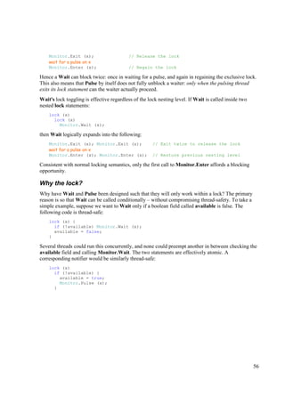 Monitor.Exit (x);                     // Release the lock
    wait for a pulse on x
    Monitor.Enter (x);                    // Regain the lock

Hence a Wait can block twice: once in waiting for a pulse, and again in regaining the exclusive lock.
This also means that Pulse by itself does not fully unblock a waiter: only when the pulsing thread
exits its lock statement can the waiter actually proceed.
Wait's lock toggling is effective regardless of the lock nesting level. If Wait is called inside two
nested lock statements:
    lock (x)
      lock (x)
        Monitor.Wait (x);

then Wait logically expands into the following:
    Monitor.Exit (x); Monitor.Exit (x);               // Exit twice to release the lock
    wait for a pulse on x
    Monitor.Enter (x); Monitor.Enter (x);             // Restore previous nesting level

Consistent with normal locking semantics, only the first call to Monitor.Enter affords a blocking
opportunity.

Why the lock?
Why have Wait and Pulse been designed such that they will only work within a lock? The primary
reason is so that Wait can be called conditionally – without compromising thread-safety. To take a
simple example, suppose we want to Wait only if a boolean field called available is false. The
following code is thread-safe:
    lock (x) {
      if (!available) Monitor.Wait (x);
      available = false;
    }

Several threads could run this concurrently, and none could preempt another in between checking the
available field and calling Monitor.Wait. The two statements are effectively atomic. A
corresponding notifier would be similarly thread-safe:
    lock (x)
      if (!available) {
        available = true;
        Monitor.Pulse (x);
      }




                                                                                                       56
 