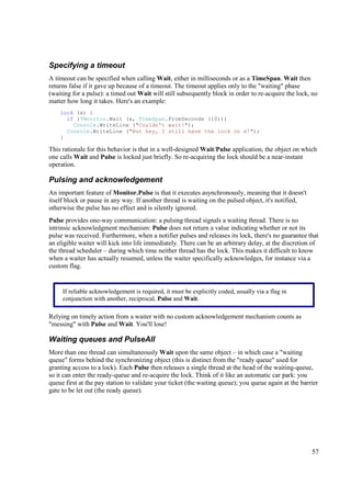 Specifying a timeout
A timeout can be specified when calling Wait, either in milliseconds or as a TimeSpan. Wait then
returns false if it gave up because of a timeout. The timeout applies only to the "waiting" phase
(waiting for a pulse): a timed out Wait will still subsequently block in order to re-acquire the lock, no
matter how long it takes. Here's an example:
    lock (x) {
      if (!Monitor.Wait (x, TimeSpan.FromSeconds (10)))
        Console.WriteLine ("Couldn't wait!");
      Console.WriteLine ("But hey, I still have the lock on x!");
    }

This rationale for this behavior is that in a well-designed Wait/Pulse application, the object on which
one calls Wait and Pulse is locked just briefly. So re-acquiring the lock should be a near-instant
operation.

Pulsing and acknowledgement
An important feature of Monitor.Pulse is that it executes asynchronously, meaning that it doesn't
itself block or pause in any way. If another thread is waiting on the pulsed object, it's notified,
otherwise the pulse has no effect and is silently ignored.
Pulse provides one-way communication: a pulsing thread signals a waiting thread. There is no
intrinsic acknowledgment mechanism: Pulse does not return a value indicating whether or not its
pulse was received. Furthermore, when a notifier pulses and releases its lock, there's no guarantee that
an eligible waiter will kick into life immediately. There can be an arbitrary delay, at the discretion of
the thread scheduler – during which time neither thread has the lock. This makes it difficult to know
when a waiter has actually resumed, unless the waiter specifically acknowledges, for instance via a
custom flag.


     If reliable acknowledgement is required, it must be explicitly coded, usually via a flag in
     conjunction with another, reciprocal, Pulse and Wait.

Relying on timely action from a waiter with no custom acknowledgement mechanism counts as
"messing" with Pulse and Wait. You'll lose!

Waiting queues and PulseAll
More than one thread can simultaneously Wait upon the same object – in which case a "waiting
queue" forms behind the synchronizing object (this is distinct from the "ready queue" used for
granting access to a lock). Each Pulse then releases a single thread at the head of the waiting-queue,
so it can enter the ready-queue and re-acquire the lock. Think of it like an automatic car park: you
queue first at the pay station to validate your ticket (the waiting queue); you queue again at the barrier
gate to be let out (the ready queue).




                                                                                                       57
 