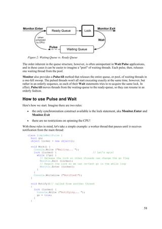 Figure 2: Waiting Queue vs. Ready Queue

The order inherent in the queue structure, however, is often unimportant in Wait/Pulse applications,
and in these cases it can be easier to imagine a "pool" of waiting threads. Each pulse, then, releases
one waiting thread from the pool.
Monitor also provides a PulseAll method that releases the entire queue, or pool, of waiting threads in
a one-fell swoop. The pulsed threads won't all start executing exactly at the same time, however, but
rather in an orderly sequence, as each of their Wait statements tries to re-acquire the same lock. In
effect, PulseAll moves threads from the waiting-queue to the ready-queue, so they can resume in an
orderly fashion.

How to use Pulse and Wait
Here's how we start. Imagine there are two rules:
    •   the only synchronization construct available is the lock statement, aka Monitor.Enter and
        Monitor.Exit
    •   there are no restrictions on spinning the CPU!
With those rules in mind, let's take a simple example: a worker thread that pauses until it receives
notification from the main thread:
    class SimpleWaitPulse {
      bool go;
      object locker = new object();

        void Work() {
          Console.Write ("Waiting... ");
          lock (locker) {                        // Let's spin!
            while (!go) {
              // Release the lock so other threads can change the go flag
              Monitor.Exit (locker);
              // Regain the lock so we can re-test go in the while loop
              Monitor.Enter (locker);
            }
          }
          Console.WriteLine ("Notified!");
        }

        void Notify()// called from another thread
        {
          lock (locker) {
            Console.Write ("Notifying... ");
            go = true;
          }
        }


                                                                                                       58
 