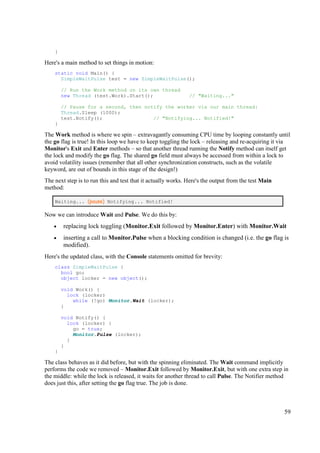 }

Here's a main method to set things in motion:
    static void Main() {
      SimpleWaitPulse test = new SimpleWaitPulse();

        // Run the Work method on its own thread
        new Thread (test.Work).Start();                       // "Waiting..."

        // Pause for a second, then notify the worker via our main thread:
        Thread.Sleep (1000);
        test.Notify();                 // "Notifying... Notified!"
    }

The Work method is where we spin – extravagantly consuming CPU time by looping constantly until
the go flag is true! In this loop we have to keep toggling the lock – releasing and re-acquiring it via
Monitor's Exit and Enter methods – so that another thread running the Notify method can itself get
the lock and modify the go flag. The shared go field must always be accessed from within a lock to
avoid volatility issues (remember that all other synchronization constructs, such as the volatile
keyword, are out of bounds in this stage of the design!)
The next step is to run this and test that it actually works. Here's the output from the test Main
method:

    Waiting... (pause) Notifying... Notified!

Now we can introduce Wait and Pulse. We do this by:
    •   replacing lock toggling (Monitor.Exit followed by Monitor.Enter) with Monitor.Wait
    •   inserting a call to Monitor.Pulse when a blocking condition is changed (i.e. the go flag is
        modified).
Here's the updated class, with the Console statements omitted for brevity:
    class SimpleWaitPulse {
      bool go;
      object locker = new object();

        void Work() {
          lock (locker)
            while (!go) Monitor.Wait (locker);
        }

        void Notify() {
          lock (locker) {
            go = true;
            Monitor.Pulse (locker);
          }
        }
    }

The class behaves as it did before, but with the spinning eliminated. The Wait command implicitly
performs the code we removed – Monitor.Exit followed by Monitor.Exit, but with one extra step in
the middle: while the lock is released, it waits for another thread to call Pulse. The Notifier method
does just this, after setting the go flag true. The job is done.



                                                                                                     59
 