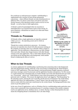 On a multicore or multi-processor computer, multithreading is
implemented with a mixture of time-slicing and genuine                          Free
concurrency – where different threads run code simultaneously on
different CPUs. It's almost certain there will still be some time-
slicing, because of the operating system's need to service its own
threads – as well as those of other applications.
A thread is said to be preempted when its execution is
interrupted due to an external factor such as time-slicing. In
most situations, a thread has no control over when and where
it's preempted.
                                                                             Use LINQPad to
Threads vs. Processes                                                       interactively query
                                                                        databases in LINQ instead
All threads within a single application are logically contained                   of SQL.
within a process – the operating system unit in which an
application runs.                                                       Written by the author of
                                                                        this ebook and packed
Threads have certain similarities to processes – for instance,            with more than 200
processes are typically time-sliced with other processes running on             samples.
the computer in much the same way as threads within a single C#
                                                                        Full C# / VB Code Snippet
application. The key difference is that processes are fully isolated                IDE
from each other; threads share (heap) memory with other threads
running in the same application. This is what makes threads useful:     Now with autocompletion!
one thread can be fetching data in the background, while another
thread is displaying the data as it arrives.                              www.linqpad.net



When to Use Threads
A common application for multithreading is performing time-consuming tasks in the background.
The main thread keeps running, while the worker thread does its background job. With Windows
Forms or WPF applications, if the main thread is tied up performing a lengthy operation, keyboard
and mouse messages cannot be processed, and the application becomes unresponsive. For this reason,
it’s worth running time-consuming tasks on worker threads even if the main thread has the user stuck
on a “Processing… please wait” modal dialog in cases where the program can’t proceed until a
particular task is complete. This ensures the application doesn’t get tagged as “Not Responding” by
the operating system, enticing the user to forcibly end the process in frustration! The modal dialog
approach also allows for implementing a "Cancel" button, since the modal form will continue to
receive events while the actual task is performed on the worker thread. The BackgroundWorker class
assists in just this pattern of use.
In the case of non-UI applications, such as a Windows Service, multithreading makes particular sense
when a task is potentially time-consuming because it’s awaiting a response from another computer
(such as an application server, database server, or client). Having a worker thread perform the task
means the instigating thread is immediately free to do other things.




                                                                                                   6
 