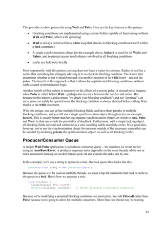 This provides a robust pattern for using Wait and Pulse. Here are the key features to this pattern:
    •   Blocking conditions are implemented using custom fields (capable of functioning without
        Wait and Pulse, albeit with spinning)
    •   Wait is always called within a while loop that checks its blocking condition (itself within
        a lock statement)
    •   A single synchronization object (in the example above, locker) is used for all Waits and
        Pulses, and to protect access to all objects involved in all blocking conditions
    •   Locks are held only briefly

Most importantly, with this pattern, pulsing does not force a waiter to continue. Rather, it notifies a
waiter that something has changed, advising it to re-check its blocking condition. The waiter then
determines whether or not it should proceed (via another iteration of its while loop) – and not the
pulser. The benefit of this approach is that it allows for sophisticated blocking conditions, without
sophisticated synchronization logic.
Another benefit of this pattern is immunity to the effects of a missed pulse. A missed pulse happens
when Pulse is called before Wait – perhaps due to a race between the notifier and waiter. But
because in this pattern a pulse means "re-check your blocking condition" (and not "continue"), an
early pulse can safely be ignored since the blocking condition is always checked before calling Wait,
thanks to the while statement.
With this design, one can define multiple blocking fields, and have them partake in multiple
blocking conditions, and yet still use a single synchronization object throughout (in our example,
locker). This is usually better than having separate synchronization objects on which to lock, Pulse
and Wait, in that one avoids the possibility of deadlock. Furthermore, with a single locking object,
all blocking fields are read and written to as a unit, avoiding subtle atomicity errors. It's a good idea,
however, not to use the synchronization object for purposes outside of the necessary scope (this can
be assisted by declaring private the synchronization object, as well as all blocking fields).

Producer/Consumer Queue
A simple Wait/Pulse application is a producer-consumer queue – the structure we wrote earlier
using an AutoResetEvent. A producer enqueues tasks (typically on the main thread), while one or
more consumers running on worker threads pick off and execute the tasks one by one.

In this example, we'll use a string to represent a task. Our task queue then looks like this:
    Queue<string> taskQ = new Queue<string>();

Because the queue will be used on multiple threads, we must wrap all statements that read or write to
the queue in a lock. Here's how we enqueue a task:
    lock (locker) {
      taskQ.Enqueue ("my task");
      Monitor.PulseAll (locker);             // We're altering a blocking condition
    }

Because we're modifying a potential blocking condition, we must pulse. We call PulseAll rather than
Pulse because we're going to allow for multiple consumers. More than one thread may be waiting.


                                                                                                          61
 