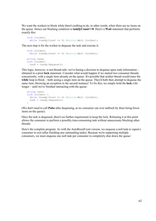 We want the workers to block while there's nothing to do, in other words, when there are no items on
the queue. Hence our blocking condition is taskQ.Count==0. Here's a Wait statement that performs
exactly this:
    lock (locker)
      while (taskQ.Count == 0) Monitor.Wait (locker);

The next step is for the worker to dequeue the task and execute it:
    lock (locker)
      while (taskQ.Count == 0) Monitor.Wait (locker);

    string task;
    lock (locker)
      task = taskQ.Dequeue();

This logic, however, is not thread-safe: we've basing a decision to dequeue upon stale information –
obtained in a prior lock statement. Consider what would happen if we started two consumer threads
concurrently, with a single item already on the queue. It's possible that neither thread would enter the
while loop to block – both seeing a single item on the queue. They'd both then attempt to dequeue the
same item, throwing an exception in the second instance! To fix this, we simply hold the lock a bit
longer – until we've finished interacting with the queue:
    string task;
    lock (locker) {
      while (taskQ.Count == 0) Monitor.Wait (locker);
      task = taskQ.Dequeue();
    }

(We don't need to call Pulse after dequeuing, as no consumer can ever unblock by there being fewer
items on the queue).
Once the task is dequeued, there's no further requirement to keep the lock. Releasing it at this point
allows the consumer to perform a possibly time-consuming task without unnecessary blocking other
threads.
Here's the complete program. As with the AutoResetEvent version, we enqueue a null task to signal a
consumer to exit (after finishing any outstanding tasks). Because we're supporting multiple
consumers, we must enqueue one null task per consumer to completely shut down the queue:




                                                                                                     62
 