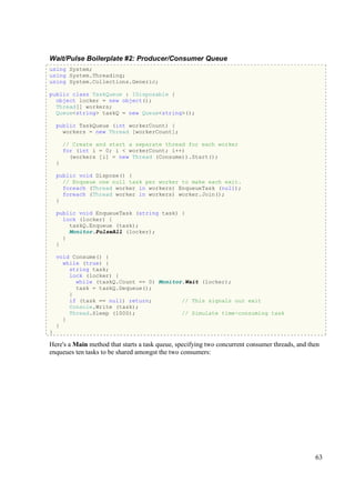 Wait/Pulse Boilerplate #2: Producer/Consumer Queue
using System;
using System.Threading;
using System.Collections.Generic;

public class TaskQueue : IDisposable {
  object locker = new object();
  Thread[] workers;
  Queue<string> taskQ = new Queue<string>();

    public TaskQueue (int workerCount) {
      workers = new Thread [workerCount];

        // Create and start a separate thread for each worker
        for (int i = 0; i < workerCount; i++)
          (workers [i] = new Thread (Consume)).Start();
    }

    public void Dispose() {
      // Enqueue one null task per worker to make each exit.
      foreach (Thread worker in workers) EnqueueTask (null);
      foreach (Thread worker in workers) worker.Join();
    }

    public void EnqueueTask (string task) {
      lock (locker) {
        taskQ.Enqueue (task);
        Monitor.PulseAll (locker);
      }
    }

    void Consume() {
      while (true) {
        string task;
        lock (locker) {
          while (taskQ.Count == 0) Monitor.Wait (locker);
          task = taskQ.Dequeue();
        }
        if (task == null) return;         // This signals our exit
        Console.Write (task);
        Thread.Sleep (1000);              // Simulate time-consuming task
      }
    }
}

Here's a Main method that starts a task queue, specifying two concurrent consumer threads, and then
enqueues ten tasks to be shared amongst the two consumers:




                                                                                                 63
 