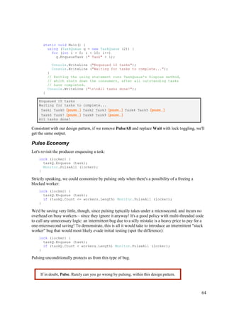 static void Main() {
        using (TaskQueue q = new TaskQueue (2)) {
          for (int i = 0; i < 10; i++)
            q.EnqueueTask (" Task" + i);

            Console.WriteLine ("Enqueued 10 tasks");
            Console.WriteLine ("Waiting for tasks to complete...");
          }
          // Exiting the using statement runs TaskQueue's Dispose method,
          // which shuts down the consumers, after all outstanding tasks
          // have completed.
          Console.WriteLine ("rnAll tasks done!");
      }

    Enqueued 10 tasks
    Waiting for tasks to complete...
     Task1 Task0 (pause...) Task2 Task3 (pause...) Task4 Task5 (pause...)
     Task6 Task7 (pause...) Task8 Task9 (pause...)
    All tasks done!

Consistent with our design pattern, if we remove PulseAll and replace Wait with lock toggling, we'll
get the same output.

Pulse Economy
Let's revisit the producer enqueuing a task:
    lock (locker) {
      taskQ.Enqueue (task);
      Monitor.PulseAll (locker);
    }

Strictly speaking, we could economize by pulsing only when there's a possibility of a freeing a
blocked worker:
    lock (locker) {
      taskQ.Enqueue (task);
      if (taskQ.Count <= workers.Length) Monitor.PulseAll (locker);
    }

We'd be saving very little, though, since pulsing typically takes under a microsecond, and incurs no
overhead on busy workers – since they ignore it anyway! It's a good policy with multi-threaded code
to cull any unnecessary logic: an intermittent bug due to a silly mistake is a heavy price to pay for a
one-microsecond saving! To demonstrate, this is all it would take to introduce an intermittent "stuck
worker" bug that would most likely evade initial testing (spot the difference):
    lock (locker) {
      taskQ.Enqueue (task);
      if (taskQ.Count < workers.Length) Monitor.PulseAll (locker);
    }

Pulsing unconditionally protects us from this type of bug.


     If in doubt, Pulse. Rarely can you go wrong by pulsing, within this design pattern.



                                                                                                     64
 