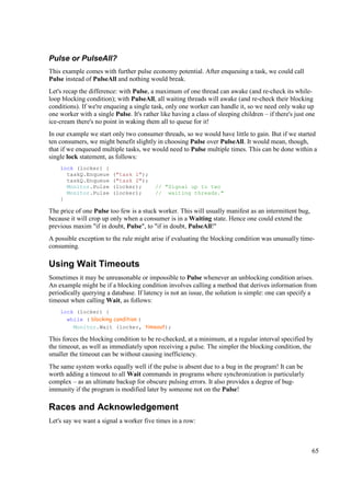 Pulse or PulseAll?
This example comes with further pulse economy potential. After enqueuing a task, we could call
Pulse instead of PulseAll and nothing would break.
Let's recap the difference: with Pulse, a maximum of one thread can awake (and re-check its while-
loop blocking condition); with PulseAll, all waiting threads will awake (and re-check their blocking
conditions). If we're enqueing a single task, only one worker can handle it, so we need only wake up
one worker with a single Pulse. It's rather like having a class of sleeping children – if there's just one
ice-cream there's no point in waking them all to queue for it!
In our example we start only two consumer threads, so we would have little to gain. But if we started
ten consumers, we might benefit slightly in choosing Pulse over PulseAll. It would mean, though,
that if we enqueued multiple tasks, we would need to Pulse multiple times. This can be done within a
single lock statement, as follows:
    lock (locker) {
      taskQ.Enqueue      ("task 1");
      taskQ.Enqueue      ("task 2");
      Monitor.Pulse      (locker);        // "Signal up to two
      Monitor.Pulse      (locker);        // waiting threads."
    }

The price of one Pulse too few is a stuck worker. This will usually manifest as an intermittent bug,
because it will crop up only when a consumer is in a Waiting state. Hence one could extend the
previous maxim "if in doubt, Pulse", to "if in doubt, PulseAll!"
A possible exception to the rule might arise if evaluating the blocking condition was unusually time-
consuming.

Using Wait Timeouts
Sometimes it may be unreasonable or impossible to Pulse whenever an unblocking condition arises.
An example might be if a blocking condition involves calling a method that derives information from
periodically querying a database. If latency is not an issue, the solution is simple: one can specify a
timeout when calling Wait, as follows:
    lock (locker) {
      while ( blocking condition )
        Monitor.Wait (locker, timeout);

This forces the blocking condition to be re-checked, at a minimum, at a regular interval specified by
the timeout, as well as immediately upon receiving a pulse. The simpler the blocking condition, the
smaller the timeout can be without causing inefficiency.
The same system works equally well if the pulse is absent due to a bug in the program! It can be
worth adding a timeout to all Wait commands in programs where synchronization is particularly
complex – as an ultimate backup for obscure pulsing errors. It also provides a degree of bug-
immunity if the program is modified later by someone not on the Pulse!

Races and Acknowledgement
Let's say we want a signal a worker five times in a row:



                                                                                                        65
 