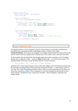 class Acknowledged {
     static object locker = new object();
      static bool go;

        static void Main() {
          new Thread (SaySomething).Start();

            for (int i = 0; i < 5; i++) {
              lock (locker) { go = true; Monitor.Pulse (locker); }
              lock (locker) { while (go) Monitor.Wait (locker); }
            }
        }

        static void SaySomething() {
          for (int i = 0; i < 5; i++) {
            lock (locker) {
              while (!go) Monitor.Wait (locker);
              go = false; Monitor.Pulse (locker);              // Worker must Pulse
            }
            Console.WriteLine ("Wassup?");
          }
        }
    }

    Wassup? (repeated five times)

An important feature of such a program is that the worker releases its lock before performing its
potentially time-consuming job (this would happen in place of where we're calling
Console.WriteLine). This ensures the instigator is not unduly blocked while the worker performs the
task for which it has been signaled (and is blocked only if the worker is busy with a previous task).
In this example, only one thread (the main thread) signals the worker to perform a task. If multiple
threads were to signal the worker – using our Main method's logic – we would come unstuck. Two
signaling threads could each execute the following line of code in sequence:
        lock (locker) { go = true; Monitor.Pulse (locker); }

resulting in the second signal being lost if the worker didn't happen to have finish processing the first.
We can make our design robust in this scenario by using a pair of flags – a "ready" flag as well as a
"go" flag. The "ready" flag indicates that the worker is able to accept a fresh task; the "go" flag is an
instruction to proceed, as before. This is analogous to a previous example that performed the same
thing using two AutoResetEvents, except more extensible. Here's the pattern, refactored with
instance fields:




                                                                                                       67
 