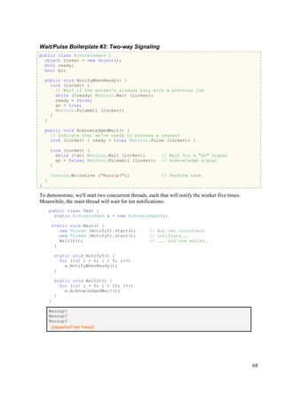 Wait/Pulse Boilerplate #3: Two-way Signaling
public class Acknowledged {
  object locker = new object();
  bool ready;
  bool go;

    public void NotifyWhenReady() {
      lock (locker) {
        // Wait if the worker's already busy with a previous job
        while (!ready) Monitor.Wait (locker);
        ready = false;
        go = true;
        Monitor.PulseAll (locker);
      }
    }

    public void AcknowledgedWait() {
      // Indicate that we're ready to process a request
      lock (locker) { ready = true; Monitor.Pulse (locker); }

        lock (locker) {
          while (!go) Monitor.Wait (locker);              // Wait for a "go" signal
          go = false; Monitor.PulseAll (locker);          // Acknowledge signal
        }

        Console.WriteLine ("Wassup?");                    // Perform task
    }
}

To demonstrate, we'll start two concurrent threads, each that will notify the worker five times.
Meanwhile, the main thread will wait for ten notifications:
        public class Test {
          static Acknowledged a = new Acknowledged();

         static void Main() {
            new Thread (Notify5).Start();           // Run two concurrent
            new Thread (Notify5).Start();           // notifiers...
            Wait10();                               // ... and one waiter.
          }

            static void Notify5() {
              for (int i = 0; i < 5; i++)
                a.NotifyWhenReady();
            }

            static void Wait10() {
              for (int i = 0; i < 10; i++)
                a.AcknowledgedWait();
            }
        }

        Wassup?
        Wassup?
        Wassup?
         (repeated ten times)




                                                                                                   68
 