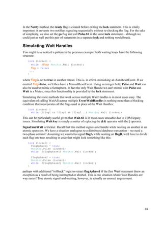 In the Notify method, the ready flag is cleared before exiting the lock statement. This is vitally
important: it prevents two notifiers signaling sequentially without re-checking the flag. For the sake
of simplicity, we also set the go flag and call PulseAll in the same lock statement – although we
could just as well put this pair of statements in a separate lock and nothing would break.

Simulating Wait Handles
You might have noticed a pattern in the previous example: both waiting loops have the following
structure:
    lock (locker) {
      while (!flag) Monitor.Wait (locker);
      flag = false;
     ...
    }

where flag is set to true in another thread. This is, in effect, mimicking an AutoResetEvent. If we
omitted flag=false, we'd then have a ManualResetEvent. Using an integer field, Pulse and Wait can
also be used to mimic a Semaphore. In fact the only Wait Handle we can't mimic with Pulse and
Wait is a Mutex, since this functionality is provided by the lock statement.
Simulating the static methods that work across multiple Wait Handles is in most cases easy. The
equivalent of calling WaitAll across multiple EventWaitHandles is nothing more than a blocking
condition that incorporates all the flags used in place of the Wait Handles:
    lock (locker) {
      while (!flag1 && !flag2 && !flag3...) Monitor.Wait (locker);

This can be particularly useful given that WaitAll is in most cases unusable due to COM legacy
issues. Simulating WaitAny is simply a matter of replacing the && operator with the || operator.
SignalAndWait is trickier. Recall that this method signals one handle while waiting on another in an
atomic operation. We have a situation analogous to a distributed database transaction – we need a
two-phase commit! Assuming we wanted to signal flagA while waiting on flagB, we'd have to divide
each flag into two, resulting in code that might look something like this:
    lock (locker) {
      flagAphase1 = true;
      Monitor.Pulse (locker);
      while (!flagBphase1) Monitor.Wait (locker);

        flagAphase2 = true;
        Monitor.Pulse (locker);
        while (!flagBphase2) Monitor.Wait (locker);
    }

perhaps with additional "rollback" logic to retract flagAphase1 if the first Wait statement threw an
exception as a result of being interrupted or aborted. This is one situation where Wait Handles are
way easier! True atomic signal-and-waiting, however, is actually an unusual requirement.




                                                                                                       69
 