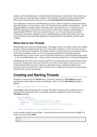 Another use for multithreading is in methods that perform intensive calculations. Such methods can
execute faster on a multi-processor computer if the workload is divided amongst multiple threads.
(One can test for the number of processors via the Environment.ProcessorCount property).
A C# application can become multi-threaded in two ways: either by explicitly creating and running
additional threads, or using a feature of the .NET framework that implicitly creates threads – such as
BackgroundWorker, thread pooling, a threading timer, a Remoting server, or a Web Services or
ASP.NET application. In these latter cases, one has no choice but to embrace multithreading. A
single-threaded ASP.NET web server would not be cool – even if such a thing were possible!
Fortunately, with stateless application servers, multithreading is usually fairly simple; one's only
concern perhaps being in providing appropriate locking mechanisms around data cached in static
variables.

When Not to Use Threads
Multithreading also comes with disadvantages. The biggest is that it can lead to vastly more complex
programs. Having multiple threads does not in itself create complexity; it's the interaction between
the threads that creates complexity. This applies whether or not the interaction is intentional, and can
result long development cycles, as well as an ongoing susceptibility to intermittent and non-
reproducable bugs. For this reason, it pays to keep such interaction in a multi-threaded design simple
– or not use multithreading at all – unless you have a peculiar penchant for re-writing and debugging!
Multithreading also comes with a resource and CPU cost in allocating and switching threads if used
excessively. In particular, when heavy disk I/O is involved, it can be faster to have just one or two
workers thread performing tasks in sequence, rather than having a multitude of threads each
executing a task at the same time. Later we describe how to implement a Producer/Consumer queue,
which provides just this functionality.


Creating and Starting Threads
Threads are created using the Thread class’s constructor, passing in a ThreadStart delegate –
indicating the method where execution should begin. Here’s how the ThreadStart delegate is
defined:
    public delegate void ThreadStart();

Calling Start on the thread then sets it running. The thread continues until its method returns, at
which point the thread ends. Here’s an example, using the expanded C# syntax for creating a
TheadStart delegate:
    class ThreadTest {
      static void Main() {
        Thread t = new Thread (new ThreadStart (Go));
        t.Start();   // Run Go() on the new thread.
        Go();        // Simultaneously run Go() in the main thread.
      }

      static void Go() { Console.WriteLine ("hello!"); }

In this example, thread t executes Go() – at (much) the same time the main thread calls Go(). The
result is two near-instant hellos:

    hello!
    hello!


                                                                                                         7
 
