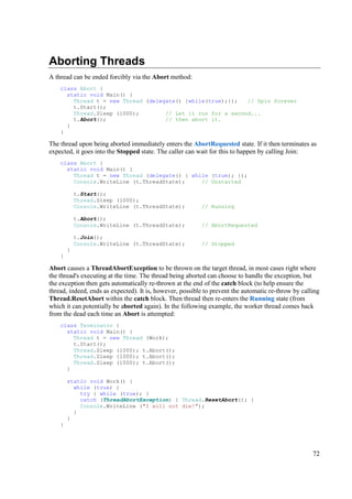 Aborting Threads
A thread can be ended forcibly via the Abort method:
    class Abort {
      static void Main() {
        Thread t = new Thread (delegate() {while(true);});   // Spin forever
        t.Start();
        Thread.Sleep (1000);        // Let it run for a second...
        t.Abort();                  // then abort it.
      }
    }

The thread upon being aborted immediately enters the AbortRequested state. If it then terminates as
expected, it goes into the Stopped state. The caller can wait for this to happen by calling Join:
    class Abort {
      static void Main() {
        Thread t = new Thread (delegate() { while (true); });
        Console.WriteLine (t.ThreadState);     // Unstarted

            t.Start();
            Thread.Sleep (1000);
            Console.WriteLine (t.ThreadState);            // Running

            t.Abort();
            Console.WriteLine (t.ThreadState);            // AbortRequested

            t.Join();
            Console.WriteLine (t.ThreadState);            // Stopped
        }
    }

Abort causes a ThreadAbortException to be thrown on the target thread, in most cases right where
the thread's executing at the time. The thread being aborted can choose to handle the exception, but
the exception then gets automatically re-thrown at the end of the catch block (to help ensure the
thread, indeed, ends as expected). It is, however, possible to prevent the automatic re-throw by calling
Thread.ResetAbort within the catch block. Then thread then re-enters the Running state (from
which it can potentially be aborted again). In the following example, the worker thread comes back
from the dead each time an Abort is attempted:
    class Terminator {
      static void Main() {
        Thread t = new Thread (Work);
        t.Start();
        Thread.Sleep (1000); t.Abort();
        Thread.Sleep (1000); t.Abort();
        Thread.Sleep (1000); t.Abort();
      }

        static void Work() {
          while (true) {
            try { while (true); }
            catch (ThreadAbortException) { Thread.ResetAbort(); }
            Console.WriteLine ("I will not die!");
          }
        }
    }




                                                                                                     72
 