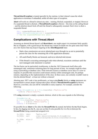 ThreadAbortException is treated specially by the runtime, in that it doesn't cause the whole
application to terminate if unhandled, unlike all other types of exception.
Abort will work on a thread in almost any state – running, blocked, suspended, or stopped. However
if a suspended thread is aborted, a ThreadStateException is thrown – this time on the calling thread
– and the abortion doesn't kick off until the thread is subsequently resumed. Here's how to abort a
suspended thread:
    try { suspendedThread.Abort(); }
    catch (ThreadStateException) { suspendedThread.Resume(); }
    // Now the suspendedThread will abort.


Complications with Thread.Abort
Assuming an aborted thread doesn't call ResetAbort, one might expect it to terminate fairly quickly.
But as it happens, with a good lawyer the thread may remain on death row for quite some time! Here
are a few factors that may keep it lingering in the AbortRequested state:
    •   Static class constructors are never aborted part-way through (so as not to potentially
        poison the class for the remaining life of the application domain)
    •   All catch/finally blocks are honored, and never aborted mid-stream
    •   If the thread is executing unmanaged code when aborted, execution continues until the
        next managed code statement is reached
The last factor can be particularly troublesome, in that the .NET framework itself often calls
unmanaged code, sometimes remaining there for long periods of time. An example might be when
using a networking or database class. If the network resource or database server dies or is slow to
respond, it's possible that execution could remain entirely within unmanaged code, for perhaps
minutes, depending on the implementation of the class. In these cases, one certainly wouldn't want to
Join the aborted thread – at least not without a timeout!
Aborting pure .NET code is less problematic, as long as try/finally blocks or using statements are
incorporated to ensure proper cleanup takes place should a ThreadAbortException be thrown.
However, even then, one can still be vulnerable to nasty surprises. For example, consider the
following:
    using (StreamWriter w = File.CreateText ("myfile.txt"))
      w.Write ("Abort-Safe?");

C#'s using statement is simply a syntactic shortcut, which in this case expands to the following:
    StreamWriter w;
    w = File.CreateText ("myfile.txt");
    try     { w.Write ("Abort-Safe"); }
    finally { w.Dispose();            }

It's possible for an Abort to fire after the StreamWriter is created, but before the try block begins.
In fact, by digging into the IL, one can see that it's also possible for it to fire in between the
StreamWriter being created and assigned to w:
    IL_0001:     ldstr         "myfile.txt"
    IL_0006:     call          class [mscorlib]System.IO.StreamWriter
                               [mscorlib]System.IO.File::CreateText(string)
    IL_000b:     stloc.0
    .try
    {

                                                                                                     73
 