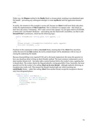 ...

Either way, the Dispose method in the finally block is circumvented, resulting in an abandoned open
file handle – preventing any subsequent attempts to create myfile.txt until the application domain
ends.
In reality, the situation in this example is worse still, because an Abort would most likely take place
within the implementation of File.CreateText. This is referred to as opaque code – that which we
don't have the source. Fortunately, .NET code is never truly opaque: we can again wheel in ILDASM,
or better still, Lutz Roeder's Reflector – and looking into the framework's assemblies, see that it calls
StreamWriter's constructor, which has the following logic:
    public StreamWriter (string path, bool append, ...)
    {
      ...
      ...
      Stream stream1 = StreamWriter.CreateFile (path, append);
      this.Init (stream1, ...);
    }

Nowhere in this constructor is there a try/catch block, meaning that if the Abort fires anywhere
within the (non-trivial) Init method, the newly created stream will be abandoned, with no way of
closing the underlying file handle.
Because disassembling every required CLR call is obviously impractical, this raises the question on
how one should go about writing an abort-friendly method. The most common workaround is not to
abort another thread at all – but rather add a custom boolean field to the worker's class, signaling that
it should abort. The worker checks the flag periodically, exiting gracefully if true. Ironically, the most
graceful exit for the worker is by calling Abort on its own thread – although explicitly throwing an
exception also works well. This ensures the thread's backed right out, while executing any
catch/finally blocks – rather like calling Abort from another thread, except the exception is thrown
only from designated places:
    class ProLife {
      public static void Main() {
        RulyWorker w = new RulyWorker();
        Thread t = new Thread (w.Work);
        t.Start();
        Thread.Sleep (500);
        w.Abort();
      }




                                                                                                       74
 