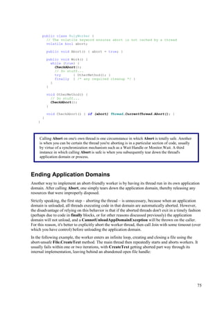 public class RulyWorker {
          // The volatile keyword ensures abort is not cached by a thread
          volatile bool abort;

            public void Abort() { abort = true; }

            public void Work() {
              while (true) {
                CheckAbort();
                // Do stuff...
                try      { OtherMethod(); }
                finally { /* any required cleanup */ }
              }
            }

            void OtherMethod() {
              // Do stuff...
              CheckAbort();
            }

            void CheckAbort() { if (abort) Thread.CurrentThread.Abort(); }
        }
    }



     Calling Abort on one's own thread is one circumstance in which Abort is totally safe. Another
     is when you can be certain the thread you're aborting is in a particular section of code, usually
     by virtue of a synchronization mechanism such as a Wait Handle or Monitor.Wait. A third
     instance in which calling Abort is safe is when you subsequently tear down the thread's
     application domain or process.



Ending Application Domains
Another way to implement an abort-friendly worker is by having its thread run in its own application
domain. After calling Abort, one simply tears down the application domain, thereby releasing any
resources that were improperly disposed.
Strictly speaking, the first step – aborting the thread – is unnecessary, because when an application
domain is unloaded, all threads executing code in that domain are automatically aborted. However,
the disadvantage of relying on this behavior is that if the aborted threads don't exit in a timely fashion
(perhaps due to code in finally blocks, or for other reasons discussed previously) the application
domain will not unload, and a CannotUnloadAppDomainException will be thrown on the caller.
For this reason, it's better to explicitly abort the worker thread, then call Join with some timeout (over
which you have control) before unloading the application domain.
In the following example, the worker enters an infinite loop, creating and closing a file using the
abort-unsafe File.CreateText method. The main thread then repeatedly starts and aborts workers. It
usually fails within one or two iterations, with CreateText getting aborted part way through its
internal implementation, leaving behind an abandoned open file handle:




                                                                                                         75
 