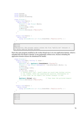 using System;
    using System.IO;
    using System.Threading;

    class Program {
      static void Main() {
        while (true) {
          Thread t = new Thread (Work);
          t.Start();
          Thread.Sleep (100);
          t.Abort();
          Console.WriteLine ("Aborted");
        }
      }

        static void Work() {
          while (true)
            using (StreamWriter w = File.CreateText ("myfile.txt")) { }
        }
    }

    Aborted
    Aborted
    IOException: The process cannot access the file 'myfile.txt' because it
    is being used by another process.

Here's the same program modified so the worker thread runs in its own application domain, which is
unloaded after the thread is aborted. It runs perpetually without error, because unloading the
application domain releases the abandoned file handle:
    class Program {
      static void Main (string [] args) {
        while (true) {
          AppDomain ad = AppDomain.CreateDomain ("worker");
          Thread t = new Thread (delegate() { ad.DoCallBack (Work); });
          t.Start();
          Thread.Sleep (100);
          t.Abort();
          if (!t.Join (2000)) {
            // Thread won't end - here's where we could take further action,
            // if, indeed, there was anything we could do. Fortunately in
            // this case, we can expect the thread *always* to end.
          }
          AppDomain.Unload (ad);            // Tear down the polluted domain!
          Console.WriteLine ("Aborted");
        }
      }

        static void Work() {
          while (true)
            using (StreamWriter w = File.CreateText ("myfile.txt")) { }
        }
    }

    Aborted
    Aborted
    Aborted
    Aborted
    ...
    ...



                                                                                                 76
 