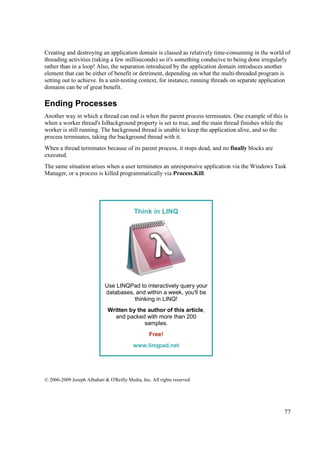 Creating and destroying an application domain is classed as relatively time-consuming in the world of
threading activities (taking a few milliseconds) so it's something conducive to being done irregularly
rather than in a loop! Also, the separation introduced by the application domain introduces another
element that can be either of benefit or detriment, depending on what the multi-threaded program is
setting out to achieve. In a unit-testing context, for instance, running threads on separate application
domains can be of great benefit.

Ending Processes
Another way in which a thread can end is when the parent process terminates. One example of this is
when a worker thread's IsBackground property is set to true, and the main thread finishes while the
worker is still running. The background thread is unable to keep the application alive, and so the
process terminates, taking the background thread with it.
When a thread terminates because of its parent process, it stops dead, and no finally blocks are
executed.
The same situation arises when a user terminates an unresponsive application via the Windows Task
Manager, or a process is killed programmatically via Process.Kill.




                                           Think in LINQ




                             Use LINQPad to interactively query your
                             databases, and within a week, you'll be
                                       thinking in LINQ!
                              Written by the author of this article,
                                and packed with more than 200
                                            samples.
                                                  Free!
                                          www.linqpad.net




© 2006-2009 Joseph Albahari & O'Reilly Media, Inc. All rights reserved




                                                                                                     77
 