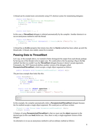A thread can be created more conveniently using C#'s shortcut syntax for instantiating delegates:
    static void Main() {
      // No need to explicitly use ThreadStart:
      Thread t = new Thread (Go);
      t.Start();
      ...
    }

    static void Go() { ... }

In this case, a ThreadStart delegate is inferred automatically by the compiler. Another shortcut is to
use an anonymous method to start the thread:
    static void Main() {
      Thread t = new Thread (delegate() { Console.Write ("Hello!"); });
      t.Start();
    }

A thread has an IsAlive property that returns true after its Start() method has been called, up until the
thread ends. A thread, once ended, cannot be re-started.

Passing Data to ThreadStart
Let’s say, in the example above, we wanted to better distinguish the output from each thread, perhaps
by having one of the threads write in upper case. We could achieve this by passing a flag to the Go
method: but then we couldn’t use the ThreadStart delegate because it doesn’t accept arguments.
Fortunately, the .NET framework defines another version of the delegate called
ParameterizedThreadStart, which accepts a single object argument as follows:
    public delegate void ParameterizedThreadStart (object obj);

The previous example then looks like this:
    class ThreadTest {
      static void Main() {
        Thread t = new Thread (Go);
        t.Start (true);             // == Go (true)
        Go (false);
      }

      static void Go (object upperCase) {
        bool upper = (bool) upperCase;
        Console.WriteLine (upper ? "HELLO!" : "hello!");
      }

    hello!
    HELLO!

In this example, the compiler automatically infers a ParameterizedThreadStart delegate because
the Go method accepts a single object argument. We could just as well have written:
    Thread t = new Thread (new ParameterizedThreadStart (Go));
    t.Start (true);

A feature of using ParameterizedThreadStart is that we must cast the object argument to the
desired type (in this case bool) before use. Also, there is only a single-argument version of this
delegate.
An alternative is to use an anonymous method to call an ordinary method as follows:

                                                                                                         8
 