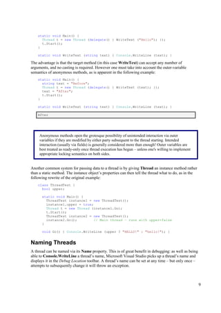 static void Main() {
      Thread t = new Thread (delegate() { WriteText ("Hello"); });
      t.Start();
    }

    static void WriteText (string text) { Console.WriteLine (text); }

The advantage is that the target method (in this case WriteText) can accept any number of
arguments, and no casting is required. However one must take into account the outer-variable
semantics of anonymous methods, as is apparent in the following example:
    static void Main() {
      string text = "Before";
      Thread t = new Thread (delegate() { WriteText (text); });
      text = "After";
      t.Start();
    }

    static void WriteText (string text) { Console.WriteLine (text); }

    After




     Anonymous methods open the grotesque possibility of unintended interaction via outer
     variables if they are modified by either party subsequent to the thread starting. Intended
     interaction (usually via fields) is generally considered more than enough! Outer variables are
     best treated as ready-only once thread execution has begun – unless one's willing to implement
     appropriate locking semantics on both sides.


Another common system for passing data to a thread is by giving Thread an instance method rather
than a static method. The instance object’s properties can then tell the thread what to do, as in the
following rewrite of the original example:
    class ThreadTest {
      bool upper;

      static void Main() {
        ThreadTest instance1 = new ThreadTest();
        instance1.upper = true;
        Thread t = new Thread (instance1.Go);
        t.Start();
        ThreadTest instance2 = new ThreadTest();
        instance2.Go();         // Main thread – runs with upper=false
      }

      void Go() { Console.WriteLine (upper ? "HELLO!" : "hello!"); }


Naming Threads
A thread can be named via its Name property. This is of great benefit in debugging: as well as being
able to Console.WriteLine a thread’s name, Microsoft Visual Studio picks up a thread’s name and
displays it in the Debug Location toolbar. A thread’s name can be set at any time – but only once –
attempts to subsequently change it will throw an exception.



                                                                                                        9
 