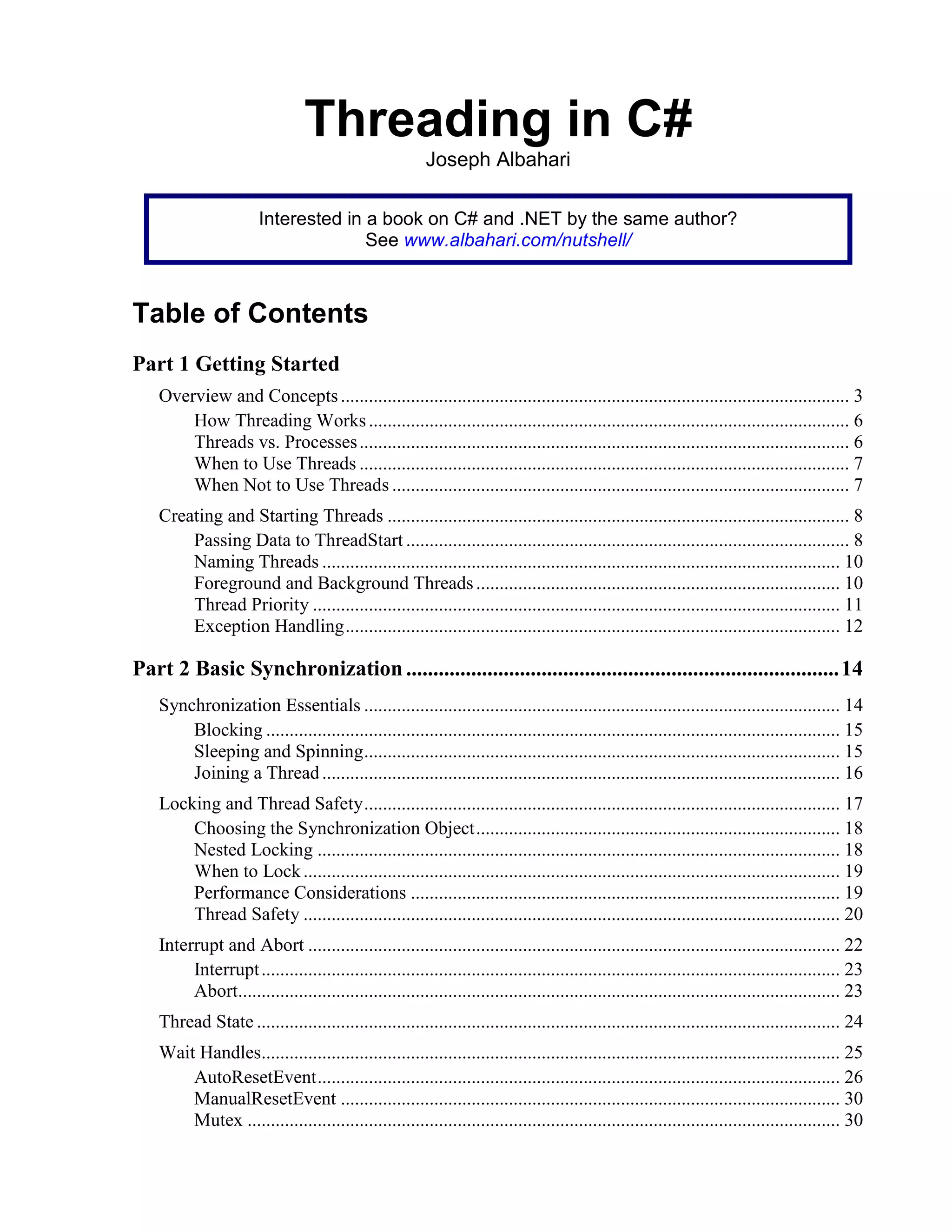 Threading in C#
Joseph Albahari
Interested in a book on C# and .NET by the same author?
See www.albahari.com/nutshell/
Table of Contents
Part 1 Getting Started
Overview and Concepts............................................................................................................. 3
How Threading Works....................................................................................................... 6
Threads vs. Processes......................................................................................................... 6
When to Use Threads ......................................................................................................... 7
When Not to Use Threads .................................................................................................. 7
Creating and Starting Threads ................................................................................................... 8
Passing Data to ThreadStart ............................................................................................... 8
Naming Threads ............................................................................................................... 10
Foreground and Background Threads.............................................................................. 10
Thread Priority ................................................................................................................. 11
Exception Handling.......................................................................................................... 12
Part 2 Basic Synchronization................................................................................14
Synchronization Essentials ...................................................................................................... 14
Blocking ........................................................................................................................... 15
Sleeping and Spinning...................................................................................................... 15
Joining a Thread............................................................................................................... 16
Locking and Thread Safety...................................................................................................... 17
Choosing the Synchronization Object.............................................................................. 18
Nested Locking ................................................................................................................ 18
When to Lock................................................................................................................... 19
Performance Considerations ............................................................................................ 19
Thread Safety ................................................................................................................... 20
Interrupt and Abort .................................................................................................................. 22
Interrupt............................................................................................................................ 23
Abort................................................................................................................................. 23
Thread State ............................................................................................................................. 24
Wait Handles............................................................................................................................ 25
AutoResetEvent................................................................................................................ 26
ManualResetEvent ........................................................................................................... 30
Mutex ............................................................................................................................... 30
 
