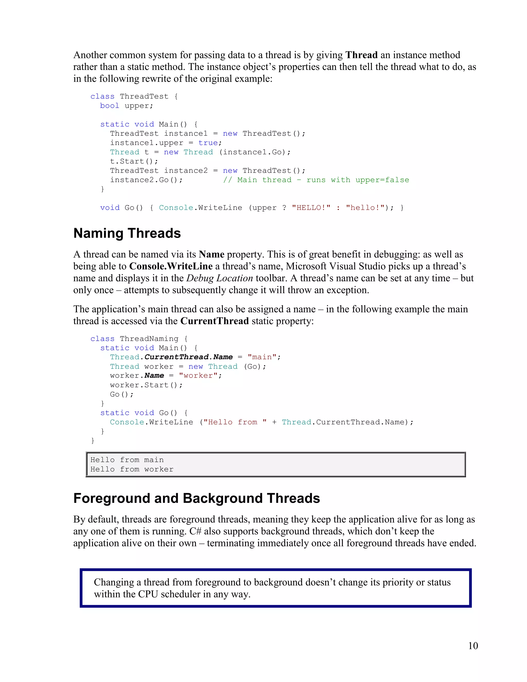 10
Another common system for passing data to a thread is by giving Thread an instance method
rather than a static method. The instance object’s properties can then tell the thread what to do, as
in the following rewrite of the original example:
class ThreadTest {
bool upper;
static void Main() {
ThreadTest instance1 = new ThreadTest();
instance1.upper = true;
Thread t = new Thread (instance1.Go);
t.Start();
ThreadTest instance2 = new ThreadTest();
instance2.Go(); // Main thread – runs with upper=false
}
void Go() { Console.WriteLine (upper ? "HELLO!" : "hello!"); }
Naming Threads
A thread can be named via its Name property. This is of great benefit in debugging: as well as
being able to Console.WriteLine a thread’s name, Microsoft Visual Studio picks up a thread’s
name and displays it in the Debug Location toolbar. A thread’s name can be set at any time – but
only once – attempts to subsequently change it will throw an exception.
The application’s main thread can also be assigned a name – in the following example the main
thread is accessed via the CurrentThread static property:
class ThreadNaming {
static void Main() {
Thread.CurrentThread.Name = "main";
Thread worker = new Thread (Go);
worker.Name = "worker";
worker.Start();
Go();
}
static void Go() {
Console.WriteLine ("Hello from " + Thread.CurrentThread.Name);
}
}
Hello from main
Hello from worker
Foreground and Background Threads
By default, threads are foreground threads, meaning they keep the application alive for as long as
any one of them is running. C# also supports background threads, which don’t keep the
application alive on their own – terminating immediately once all foreground threads have ended.
Changing a thread from foreground to background doesn’t change its priority or status
within the CPU scheduler in any way.
 