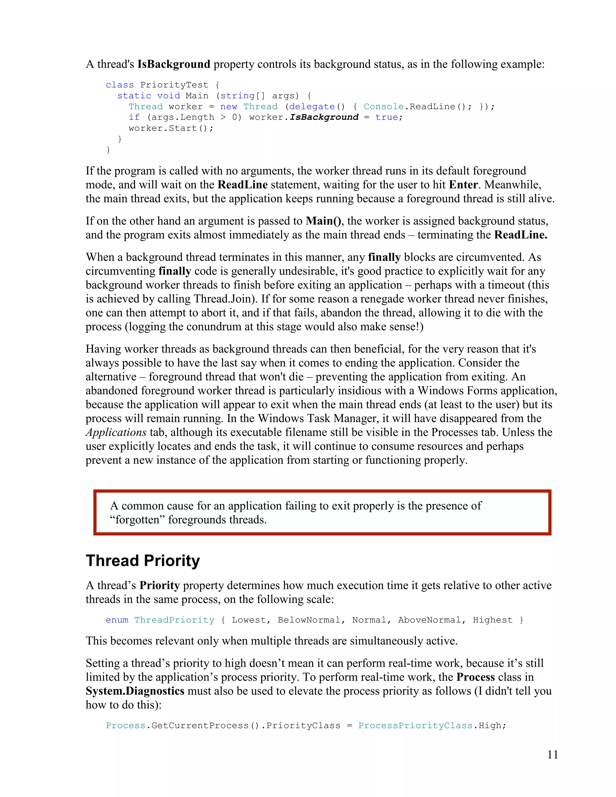 11
A thread's IsBackground property controls its background status, as in the following example:
class PriorityTest {
static void Main (string[] args) {
Thread worker = new Thread (delegate() { Console.ReadLine(); });
if (args.Length > 0) worker.IsBackground = true;
worker.Start();
}
}
If the program is called with no arguments, the worker thread runs in its default foreground
mode, and will wait on the ReadLine statement, waiting for the user to hit Enter. Meanwhile,
the main thread exits, but the application keeps running because a foreground thread is still alive.
If on the other hand an argument is passed to Main(), the worker is assigned background status,
and the program exits almost immediately as the main thread ends – terminating the ReadLine.
When a background thread terminates in this manner, any finally blocks are circumvented. As
circumventing finally code is generally undesirable, it's good practice to explicitly wait for any
background worker threads to finish before exiting an application – perhaps with a timeout (this
is achieved by calling Thread.Join). If for some reason a renegade worker thread never finishes,
one can then attempt to abort it, and if that fails, abandon the thread, allowing it to die with the
process (logging the conundrum at this stage would also make sense!)
Having worker threads as background threads can then beneficial, for the very reason that it's
always possible to have the last say when it comes to ending the application. Consider the
alternative – foreground thread that won't die – preventing the application from exiting. An
abandoned foreground worker thread is particularly insidious with a Windows Forms application,
because the application will appear to exit when the main thread ends (at least to the user) but its
process will remain running. In the Windows Task Manager, it will have disappeared from the
Applications tab, although its executable filename still be visible in the Processes tab. Unless the
user explicitly locates and ends the task, it will continue to consume resources and perhaps
prevent a new instance of the application from starting or functioning properly.
Thread Priority
A thread’s Priority property determines how much execution time it gets relative to other active
threads in the same process, on the following scale:
enum ThreadPriority { Lowest, BelowNormal, Normal, AboveNormal, Highest }
This becomes relevant only when multiple threads are simultaneously active.
Setting a thread’s priority to high doesn’t mean it can perform real-time work, because it’s still
limited by the application’s process priority. To perform real-time work, the Process class in
System.Diagnostics must also be used to elevate the process priority as follows (I didn't tell you
how to do this):
Process.GetCurrentProcess().PriorityClass = ProcessPriorityClass.High;
A common cause for an application failing to exit properly is the presence of
“forgotten” foregrounds threads.
 