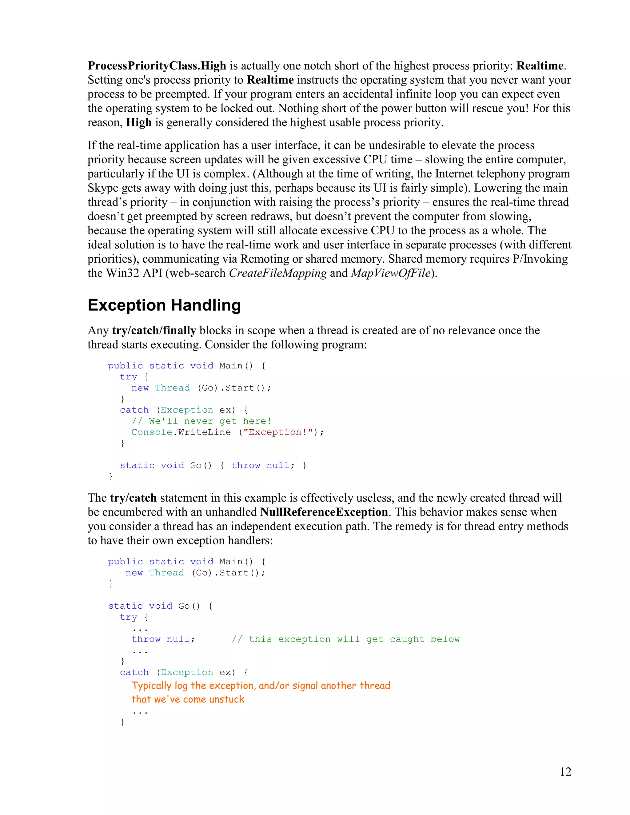 12
ProcessPriorityClass.High is actually one notch short of the highest process priority: Realtime.
Setting one's process priority to Realtime instructs the operating system that you never want your
process to be preempted. If your program enters an accidental infinite loop you can expect even
the operating system to be locked out. Nothing short of the power button will rescue you! For this
reason, High is generally considered the highest usable process priority.
If the real-time application has a user interface, it can be undesirable to elevate the process
priority because screen updates will be given excessive CPU time – slowing the entire computer,
particularly if the UI is complex. (Although at the time of writing, the Internet telephony program
Skype gets away with doing just this, perhaps because its UI is fairly simple). Lowering the main
thread’s priority – in conjunction with raising the process’s priority – ensures the real-time thread
doesn’t get preempted by screen redraws, but doesn’t prevent the computer from slowing,
because the operating system will still allocate excessive CPU to the process as a whole. The
ideal solution is to have the real-time work and user interface in separate processes (with different
priorities), communicating via Remoting or shared memory. Shared memory requires P/Invoking
the Win32 API (web-search CreateFileMapping and MapViewOfFile).
Exception Handling
Any try/catch/finally blocks in scope when a thread is created are of no relevance once the
thread starts executing. Consider the following program:
public static void Main() {
try {
new Thread (Go).Start();
}
catch (Exception ex) {
// We'll never get here!
Console.WriteLine ("Exception!");
}
static void Go() { throw null; }
}
The try/catch statement in this example is effectively useless, and the newly created thread will
be encumbered with an unhandled NullReferenceException. This behavior makes sense when
you consider a thread has an independent execution path. The remedy is for thread entry methods
to have their own exception handlers:
public static void Main() {
new Thread (Go).Start();
}
static void Go() {
try {
...
throw null; // this exception will get caught below
...
}
catch (Exception ex) {
Typically log the exception, and/or signal another thread
that we've come unstuck
...
}
 
