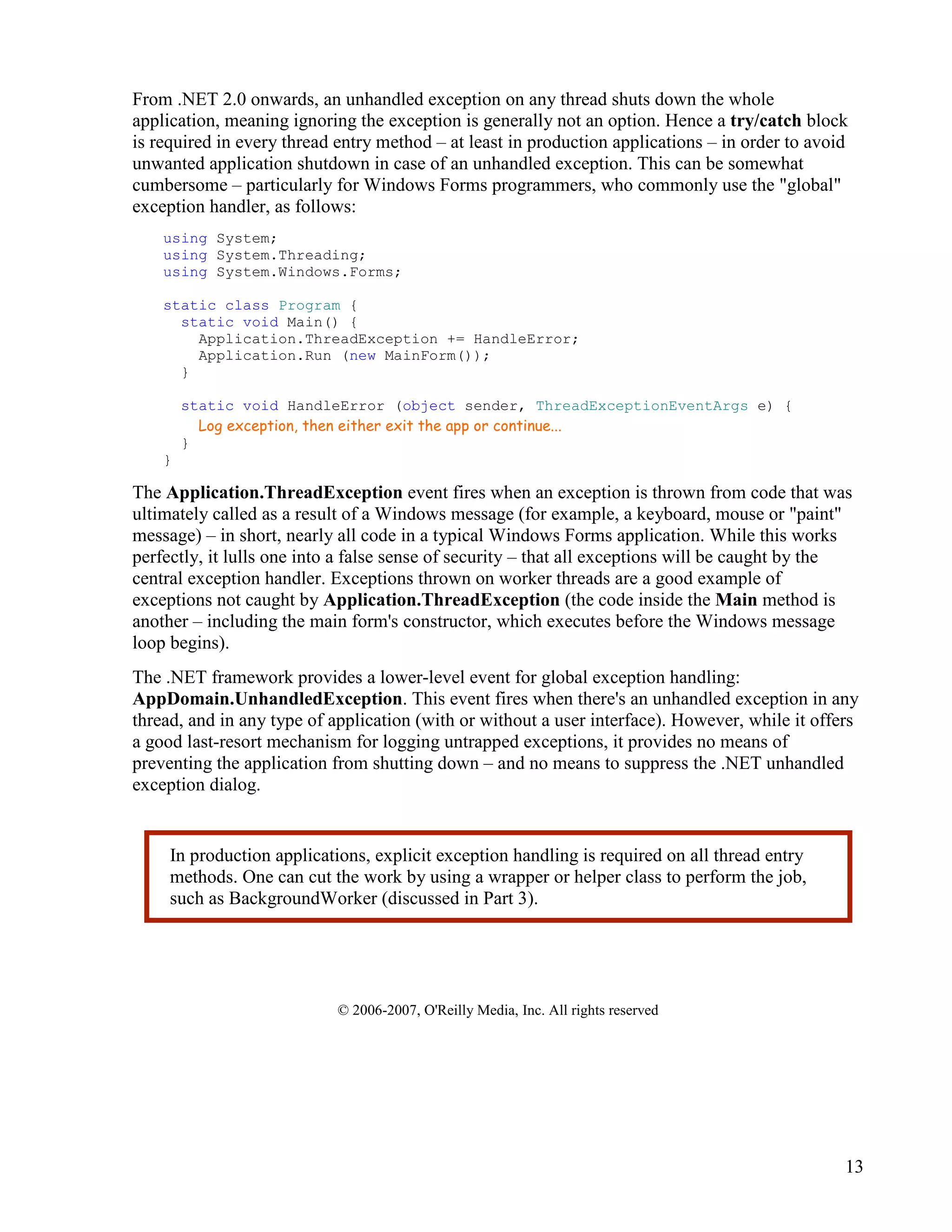13
From .NET 2.0 onwards, an unhandled exception on any thread shuts down the whole
application, meaning ignoring the exception is generally not an option. Hence a try/catch block
is required in every thread entry method – at least in production applications – in order to avoid
unwanted application shutdown in case of an unhandled exception. This can be somewhat
cumbersome – particularly for Windows Forms programmers, who commonly use the "global"
exception handler, as follows:
using System;
using System.Threading;
using System.Windows.Forms;
static class Program {
static void Main() {
Application.ThreadException += HandleError;
Application.Run (new MainForm());
}
static void HandleError (object sender, ThreadExceptionEventArgs e) {
Log exception, then either exit the app or continue...
}
}
The Application.ThreadException event fires when an exception is thrown from code that was
ultimately called as a result of a Windows message (for example, a keyboard, mouse or "paint"
message) – in short, nearly all code in a typical Windows Forms application. While this works
perfectly, it lulls one into a false sense of security – that all exceptions will be caught by the
central exception handler. Exceptions thrown on worker threads are a good example of
exceptions not caught by Application.ThreadException (the code inside the Main method is
another – including the main form's constructor, which executes before the Windows message
loop begins).
The .NET framework provides a lower-level event for global exception handling:
AppDomain.UnhandledException. This event fires when there's an unhandled exception in any
thread, and in any type of application (with or without a user interface). However, while it offers
a good last-resort mechanism for logging untrapped exceptions, it provides no means of
preventing the application from shutting down – and no means to suppress the .NET unhandled
exception dialog.
© 2006-2007, O'Reilly Media, Inc. All rights reserved
In production applications, explicit exception handling is required on all thread entry
methods. One can cut the work by using a wrapper or helper class to perform the job,
such as BackgroundWorker (discussed in Part 3).
 