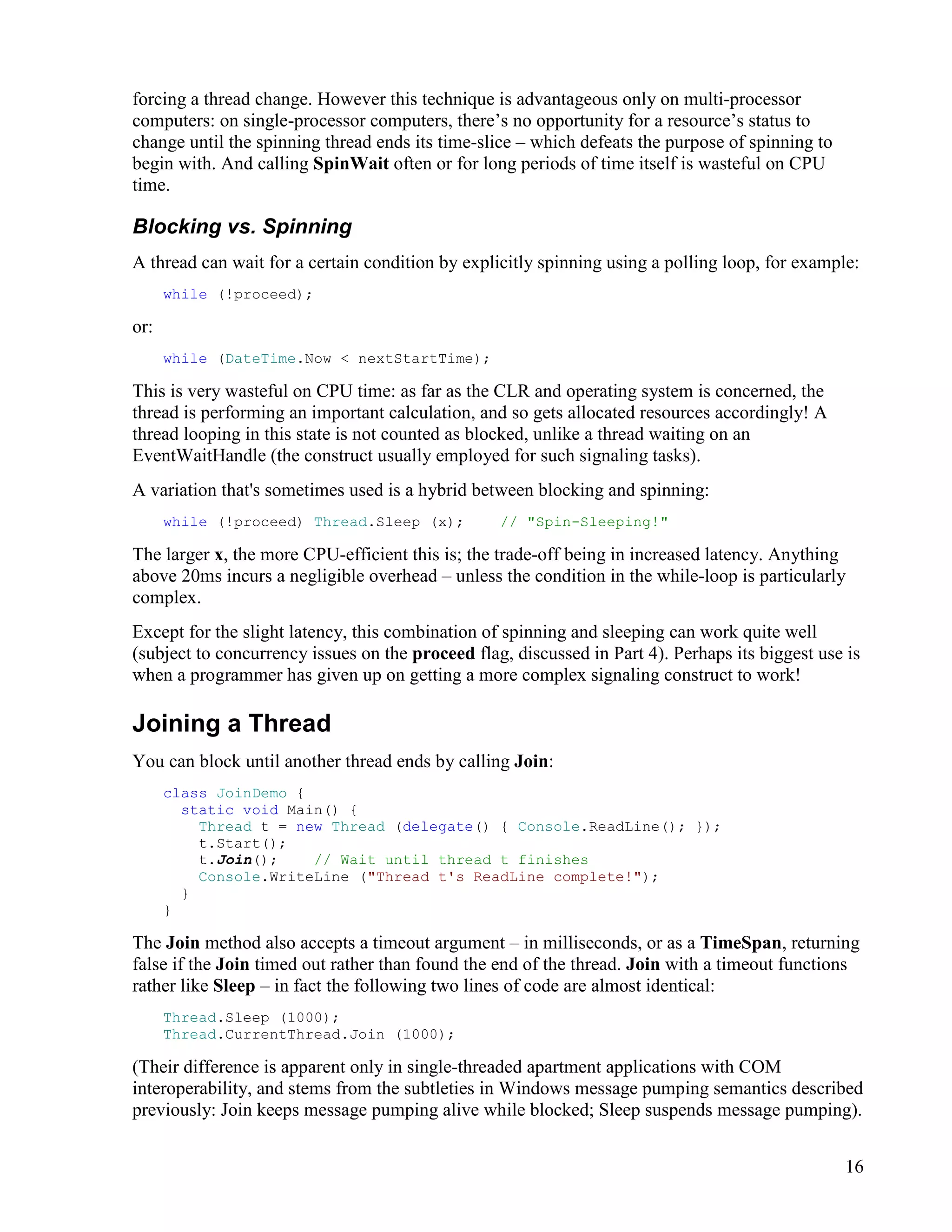 16
forcing a thread change. However this technique is advantageous only on multi-processor
computers: on single-processor computers, there’s no opportunity for a resource’s status to
change until the spinning thread ends its time-slice – which defeats the purpose of spinning to
begin with. And calling SpinWait often or for long periods of time itself is wasteful on CPU
time.
Blocking vs. Spinning
A thread can wait for a certain condition by explicitly spinning using a polling loop, for example:
while (!proceed);
or:
while (DateTime.Now < nextStartTime);
This is very wasteful on CPU time: as far as the CLR and operating system is concerned, the
thread is performing an important calculation, and so gets allocated resources accordingly! A
thread looping in this state is not counted as blocked, unlike a thread waiting on an
EventWaitHandle (the construct usually employed for such signaling tasks).
A variation that's sometimes used is a hybrid between blocking and spinning:
while (!proceed) Thread.Sleep (x); // "Spin-Sleeping!"
The larger x, the more CPU-efficient this is; the trade-off being in increased latency. Anything
above 20ms incurs a negligible overhead – unless the condition in the while-loop is particularly
complex.
Except for the slight latency, this combination of spinning and sleeping can work quite well
(subject to concurrency issues on the proceed flag, discussed in Part 4). Perhaps its biggest use is
when a programmer has given up on getting a more complex signaling construct to work!
Joining a Thread
You can block until another thread ends by calling Join:
class JoinDemo {
static void Main() {
Thread t = new Thread (delegate() { Console.ReadLine(); });
t.Start();
t.Join(); // Wait until thread t finishes
Console.WriteLine ("Thread t's ReadLine complete!");
}
}
The Join method also accepts a timeout argument – in milliseconds, or as a TimeSpan, returning
false if the Join timed out rather than found the end of the thread. Join with a timeout functions
rather like Sleep – in fact the following two lines of code are almost identical:
Thread.Sleep (1000);
Thread.CurrentThread.Join (1000);
(Their difference is apparent only in single-threaded apartment applications with COM
interoperability, and stems from the subtleties in Windows message pumping semantics described
previously: Join keeps message pumping alive while blocked; Sleep suspends message pumping).
 