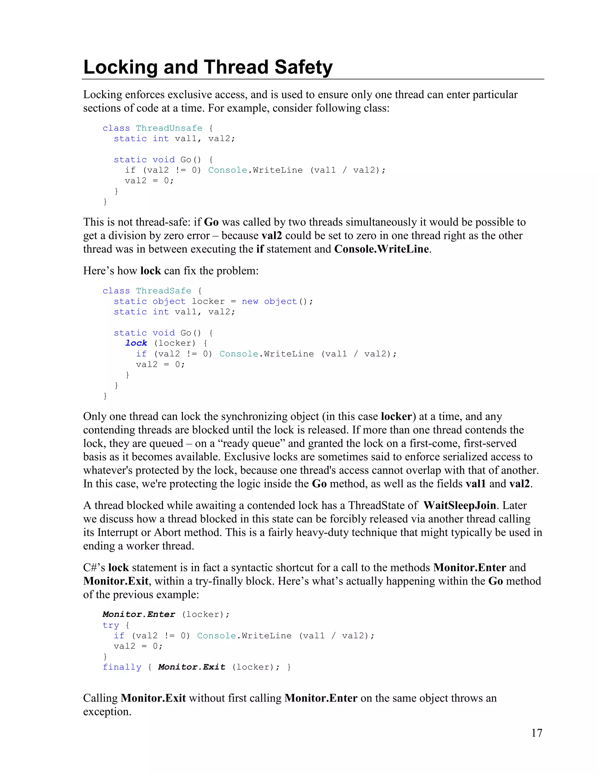 17
Locking and Thread Safety
Locking enforces exclusive access, and is used to ensure only one thread can enter particular
sections of code at a time. For example, consider following class:
class ThreadUnsafe {
static int val1, val2;
static void Go() {
if (val2 != 0) Console.WriteLine (val1 / val2);
val2 = 0;
}
}
This is not thread-safe: if Go was called by two threads simultaneously it would be possible to
get a division by zero error – because val2 could be set to zero in one thread right as the other
thread was in between executing the if statement and Console.WriteLine.
Here’s how lock can fix the problem:
class ThreadSafe {
static object locker = new object();
static int val1, val2;
static void Go() {
lock (locker) {
if (val2 != 0) Console.WriteLine (val1 / val2);
val2 = 0;
}
}
}
Only one thread can lock the synchronizing object (in this case locker) at a time, and any
contending threads are blocked until the lock is released. If more than one thread contends the
lock, they are queued – on a “ready queue” and granted the lock on a first-come, first-served
basis as it becomes available. Exclusive locks are sometimes said to enforce serialized access to
whatever's protected by the lock, because one thread's access cannot overlap with that of another.
In this case, we're protecting the logic inside the Go method, as well as the fields val1 and val2.
A thread blocked while awaiting a contended lock has a ThreadState of WaitSleepJoin. Later
we discuss how a thread blocked in this state can be forcibly released via another thread calling
its Interrupt or Abort method. This is a fairly heavy-duty technique that might typically be used in
ending a worker thread.
C#’s lock statement is in fact a syntactic shortcut for a call to the methods Monitor.Enter and
Monitor.Exit, within a try-finally block. Here’s what’s actually happening within the Go method
of the previous example:
Monitor.Enter (locker);
try {
if (val2 != 0) Console.WriteLine (val1 / val2);
val2 = 0;
}
finally { Monitor.Exit (locker); }
Calling Monitor.Exit without first calling Monitor.Enter on the same object throws an
exception.
 