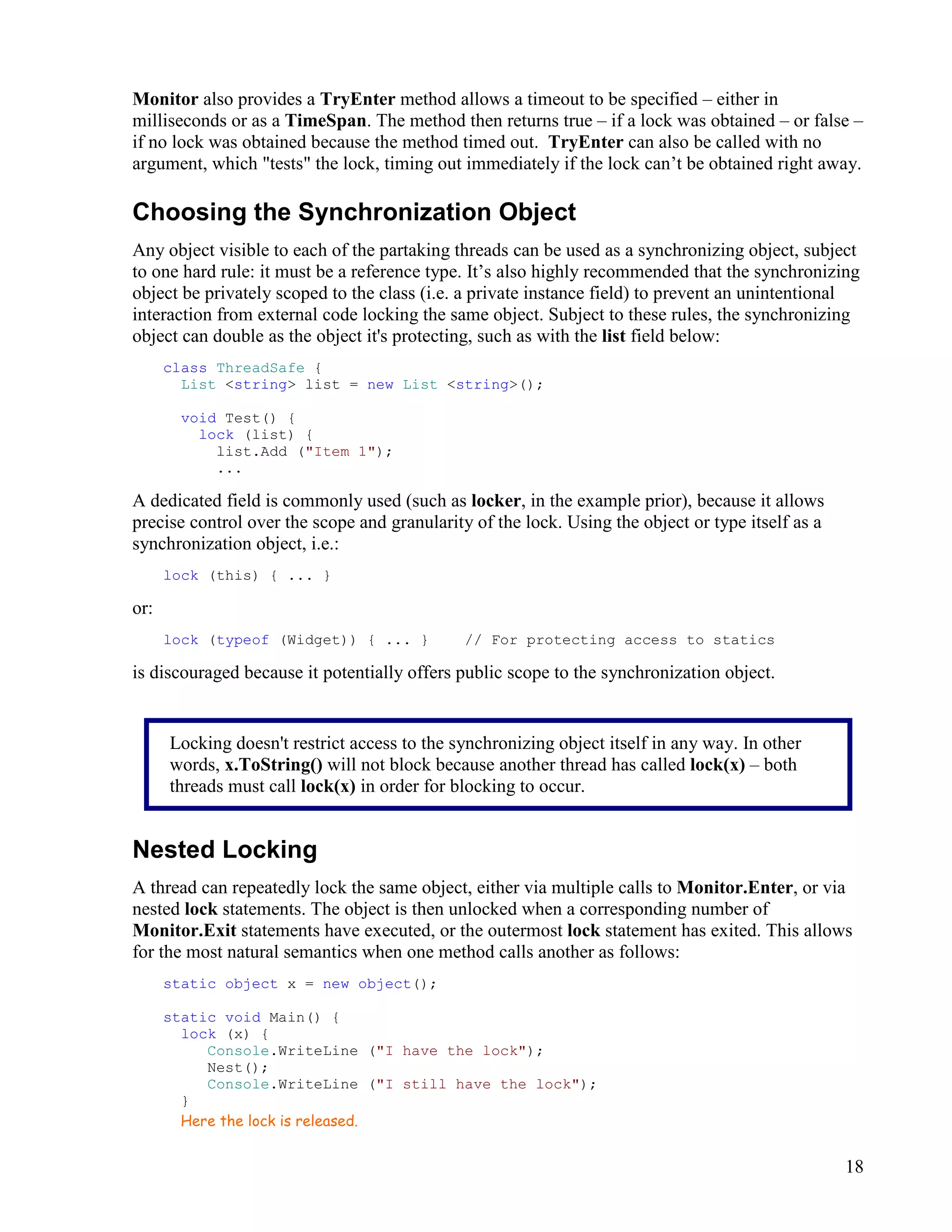 18
Monitor also provides a TryEnter method allows a timeout to be specified – either in
milliseconds or as a TimeSpan. The method then returns true – if a lock was obtained – or false –
if no lock was obtained because the method timed out. TryEnter can also be called with no
argument, which "tests" the lock, timing out immediately if the lock can’t be obtained right away.
Choosing the Synchronization Object
Any object visible to each of the partaking threads can be used as a synchronizing object, subject
to one hard rule: it must be a reference type. It’s also highly recommended that the synchronizing
object be privately scoped to the class (i.e. a private instance field) to prevent an unintentional
interaction from external code locking the same object. Subject to these rules, the synchronizing
object can double as the object it's protecting, such as with the list field below:
class ThreadSafe {
List <string> list = new List <string>();
void Test() {
lock (list) {
list.Add ("Item 1");
...
A dedicated field is commonly used (such as locker, in the example prior), because it allows
precise control over the scope and granularity of the lock. Using the object or type itself as a
synchronization object, i.e.:
lock (this) { ... }
or:
lock (typeof (Widget)) { ... } // For protecting access to statics
is discouraged because it potentially offers public scope to the synchronization object.
Nested Locking
A thread can repeatedly lock the same object, either via multiple calls to Monitor.Enter, or via
nested lock statements. The object is then unlocked when a corresponding number of
Monitor.Exit statements have executed, or the outermost lock statement has exited. This allows
for the most natural semantics when one method calls another as follows:
static object x = new object();
static void Main() {
lock (x) {
Console.WriteLine ("I have the lock");
Nest();
Console.WriteLine ("I still have the lock");
}
Here the lock is released.
Locking doesn't restrict access to the synchronizing object itself in any way. In other
words, x.ToString() will not block because another thread has called lock(x) – both
threads must call lock(x) in order for blocking to occur.
 