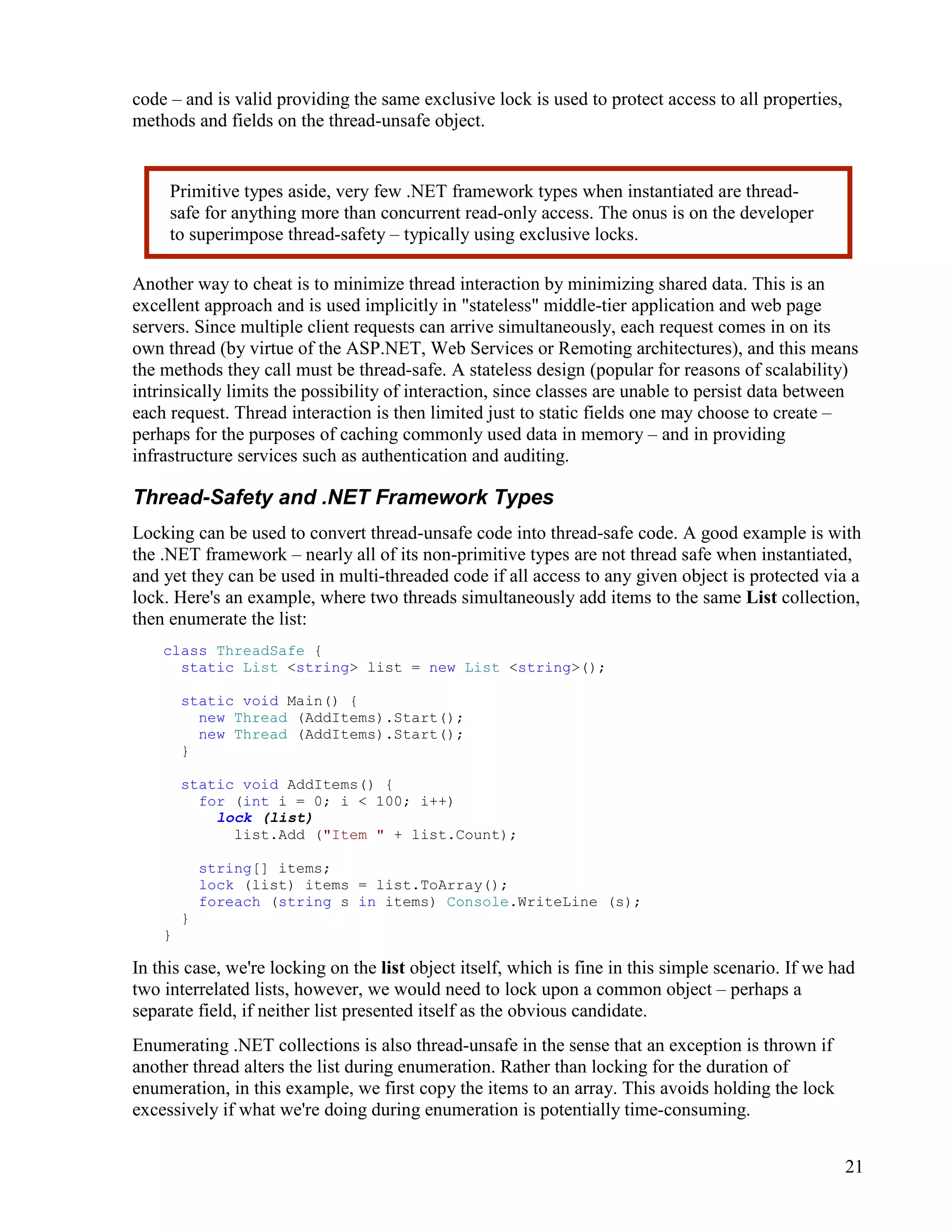 21
code – and is valid providing the same exclusive lock is used to protect access to all properties,
methods and fields on the thread-unsafe object.
Another way to cheat is to minimize thread interaction by minimizing shared data. This is an
excellent approach and is used implicitly in "stateless" middle-tier application and web page
servers. Since multiple client requests can arrive simultaneously, each request comes in on its
own thread (by virtue of the ASP.NET, Web Services or Remoting architectures), and this means
the methods they call must be thread-safe. A stateless design (popular for reasons of scalability)
intrinsically limits the possibility of interaction, since classes are unable to persist data between
each request. Thread interaction is then limited just to static fields one may choose to create –
perhaps for the purposes of caching commonly used data in memory – and in providing
infrastructure services such as authentication and auditing.
Thread-Safety and .NET Framework Types
Locking can be used to convert thread-unsafe code into thread-safe code. A good example is with
the .NET framework – nearly all of its non-primitive types are not thread safe when instantiated,
and yet they can be used in multi-threaded code if all access to any given object is protected via a
lock. Here's an example, where two threads simultaneously add items to the same List collection,
then enumerate the list:
class ThreadSafe {
static List <string> list = new List <string>();
static void Main() {
new Thread (AddItems).Start();
new Thread (AddItems).Start();
}
static void AddItems() {
for (int i = 0; i < 100; i++)
lock (list)
list.Add ("Item " + list.Count);
string[] items;
lock (list) items = list.ToArray();
foreach (string s in items) Console.WriteLine (s);
}
}
In this case, we're locking on the list object itself, which is fine in this simple scenario. If we had
two interrelated lists, however, we would need to lock upon a common object – perhaps a
separate field, if neither list presented itself as the obvious candidate.
Enumerating .NET collections is also thread-unsafe in the sense that an exception is thrown if
another thread alters the list during enumeration. Rather than locking for the duration of
enumeration, in this example, we first copy the items to an array. This avoids holding the lock
excessively if what we're doing during enumeration is potentially time-consuming.
Primitive types aside, very few .NET framework types when instantiated are thread-
safe for anything more than concurrent read-only access. The onus is on the developer
to superimpose thread-safety – typically using exclusive locks.
 
