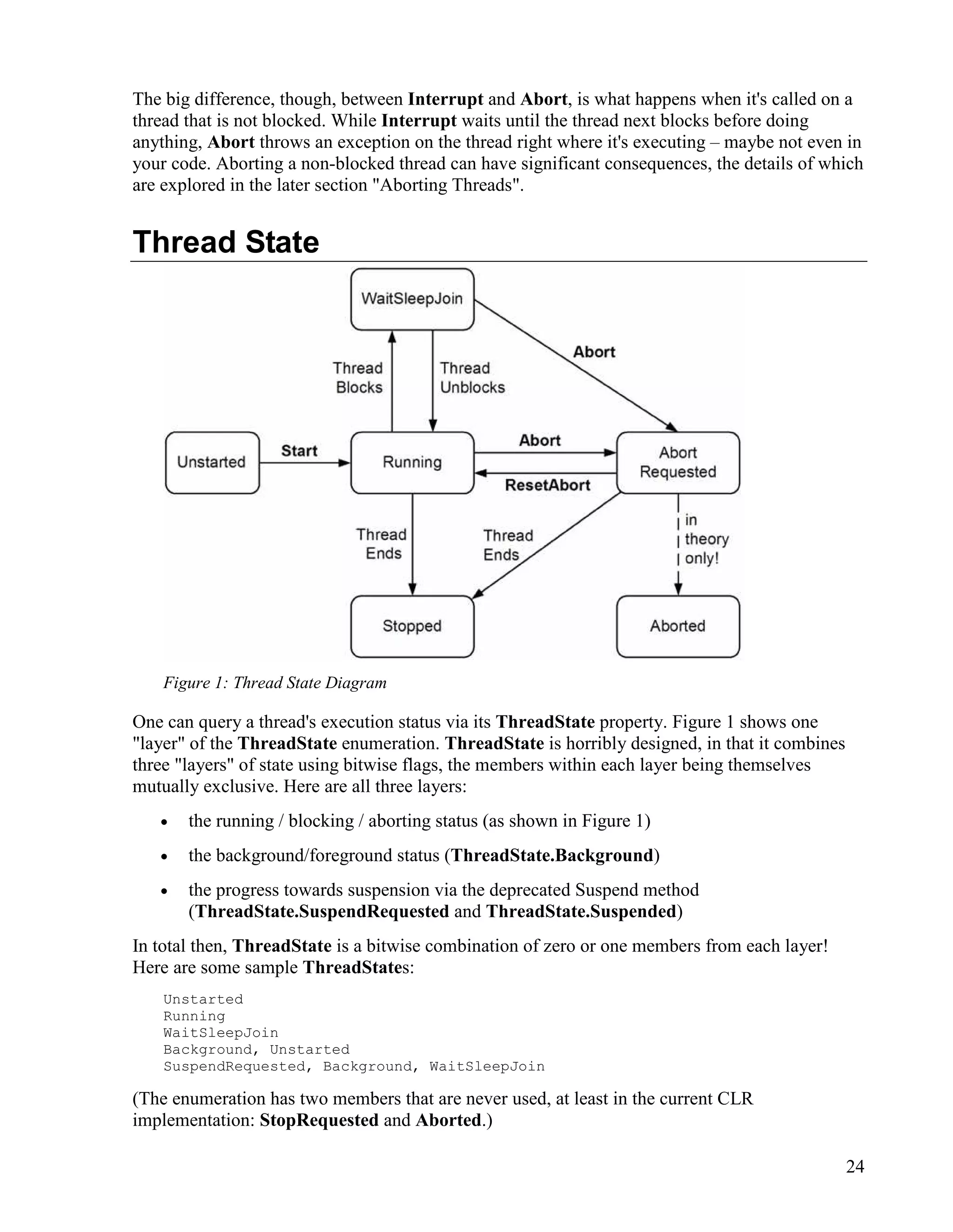 24
The big difference, though, between Interrupt and Abort, is what happens when it's called on a
thread that is not blocked. While Interrupt waits until the thread next blocks before doing
anything, Abort throws an exception on the thread right where it's executing – maybe not even in
your code. Aborting a non-blocked thread can have significant consequences, the details of which
are explored in the later section "Aborting Threads".
Thread State
Figure 1: Thread State Diagram
One can query a thread's execution status via its ThreadState property. Figure 1 shows one
"layer" of the ThreadState enumeration. ThreadState is horribly designed, in that it combines
three "layers" of state using bitwise flags, the members within each layer being themselves
mutually exclusive. Here are all three layers:
• the running / blocking / aborting status (as shown in Figure 1)
• the background/foreground status (ThreadState.Background)
• the progress towards suspension via the deprecated Suspend method
(ThreadState.SuspendRequested and ThreadState.Suspended)
In total then, ThreadState is a bitwise combination of zero or one members from each layer!
Here are some sample ThreadStates:
Unstarted
Running
WaitSleepJoin
Background, Unstarted
SuspendRequested, Background, WaitSleepJoin
(The enumeration has two members that are never used, at least in the current CLR
implementation: StopRequested and Aborted.)
 