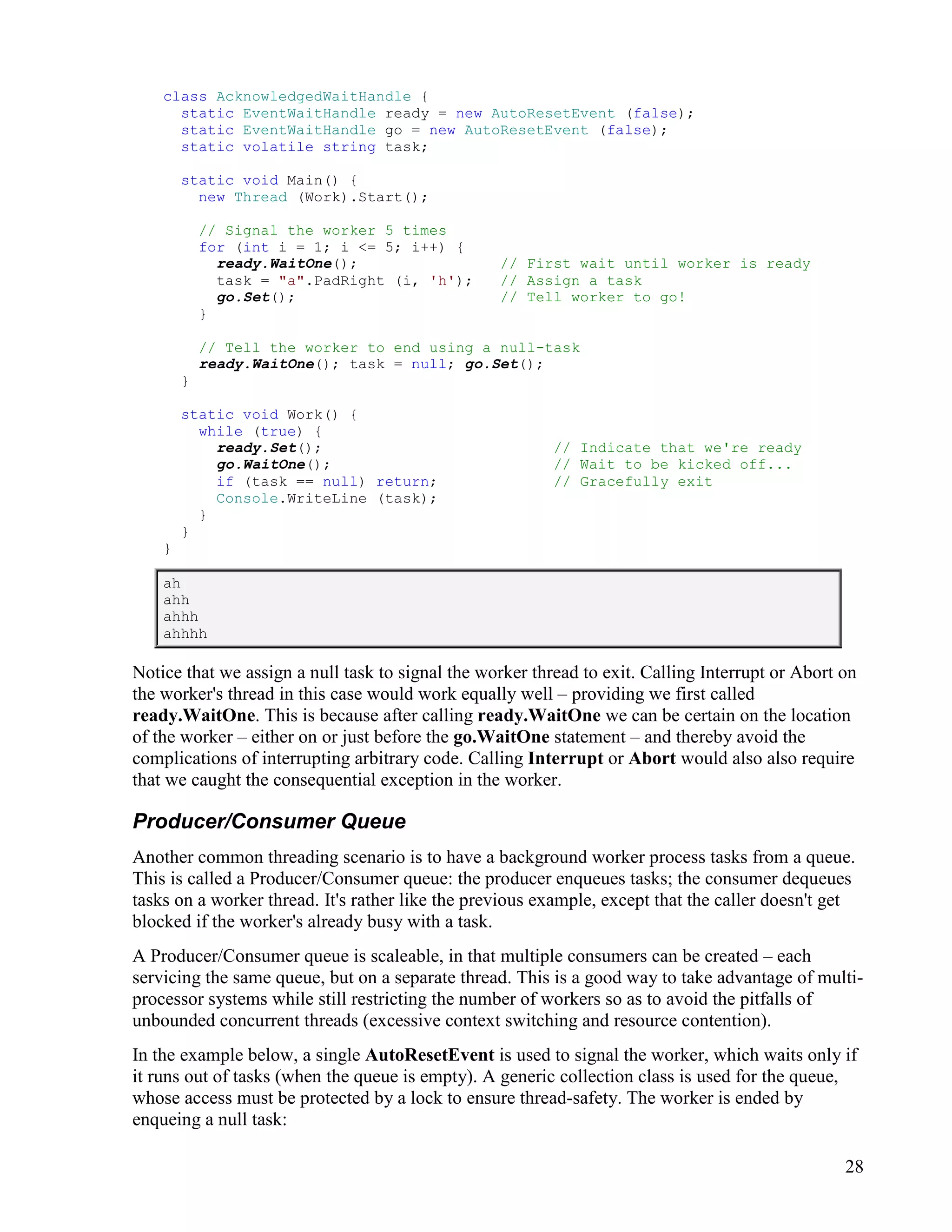 28
class AcknowledgedWaitHandle {
static EventWaitHandle ready = new AutoResetEvent (false);
static EventWaitHandle go = new AutoResetEvent (false);
static volatile string task;
static void Main() {
new Thread (Work).Start();
// Signal the worker 5 times
for (int i = 1; i <= 5; i++) {
ready.WaitOne(); // First wait until worker is ready
task = "a".PadRight (i, 'h'); // Assign a task
go.Set(); // Tell worker to go!
}
// Tell the worker to end using a null-task
ready.WaitOne(); task = null; go.Set();
}
static void Work() {
while (true) {
ready.Set(); // Indicate that we're ready
go.WaitOne(); // Wait to be kicked off...
if (task == null) return; // Gracefully exit
Console.WriteLine (task);
}
}
}
ah
ahh
ahhh
ahhhh
Notice that we assign a null task to signal the worker thread to exit. Calling Interrupt or Abort on
the worker's thread in this case would work equally well – providing we first called
ready.WaitOne. This is because after calling ready.WaitOne we can be certain on the location
of the worker – either on or just before the go.WaitOne statement – and thereby avoid the
complications of interrupting arbitrary code. Calling Interrupt or Abort would also also require
that we caught the consequential exception in the worker.
Producer/Consumer Queue
Another common threading scenario is to have a background worker process tasks from a queue.
This is called a Producer/Consumer queue: the producer enqueues tasks; the consumer dequeues
tasks on a worker thread. It's rather like the previous example, except that the caller doesn't get
blocked if the worker's already busy with a task.
A Producer/Consumer queue is scaleable, in that multiple consumers can be created – each
servicing the same queue, but on a separate thread. This is a good way to take advantage of multi-
processor systems while still restricting the number of workers so as to avoid the pitfalls of
unbounded concurrent threads (excessive context switching and resource contention).
In the example below, a single AutoResetEvent is used to signal the worker, which waits only if
it runs out of tasks (when the queue is empty). A generic collection class is used for the queue,
whose access must be protected by a lock to ensure thread-safety. The worker is ended by
enqueing a null task:
 